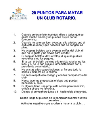 20  PUNTOS PARA MATAR  UN   CLUB ROTARIO.   Cuando se organicen eventos, diles a todos que se gasta mucho dinero y no puedes asistir por un compromiso. Cuando no se organicen eventos, dile a todos que el club esta muerto y que necesita que se pongan las pilas. No aceptes boletos para eventos o rifas del club, di que no te gusta y no sirves para vender. Si aceptas boletos, devuélvelos, di que no pudiste venderlos y no los pagues. Si te dan el boletín del club o la revista rotaria, no los leas, y si no te dan quéjate inmediatamente con el presidente o secretario. No asistas a las capacitaciones, al fin que todo lo sabes y siempre es lo mismo. No seas respetuoso contigo y con tus compañeros del club. Nunca aportes propuestas o ideas que puedan beneficiar al club. Si alguien tiene una propuesta o idea para beneficio, critícala di que no funciona. Distrae al compañero junto a ti, haciéndole preguntas. Desde luego tu puedes en lo particular inventar nuevos pretextos o  Actitudes negativas que ayuden a matar a tu club….. 