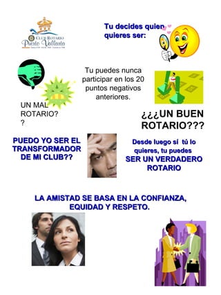 PUEDO YO SER EL TRANSFORMADOR DE MI CLUB?? ¿¿¿UN BUEN ROTARIO??? Tu puedes nunca participar en los 20 puntos negativos anteriores. Tu decides quien quieres ser: UN MAL ROTARIO?? LA AMISTAD SE BASA EN LA CONFIANZA, EQUIDAD Y RESPETO.  Desde luego sí  tú lo quieres, tu puedes   SER UN VERDADERO ROTARIO 