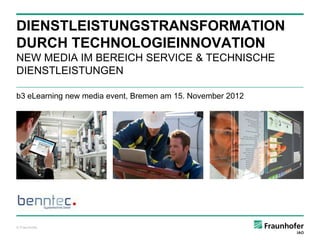 DIENSTLEISTUNGSTRANSFORMATION
DURCH TECHNOLOGIEINNOVATION
NEW MEDIA IM BEREICH SERVICE & TECHNISCHE
DIENSTLEISTUNGEN

b3 eLearning new media event, Bremen am 15. November 2012




© Fraunhofer
 