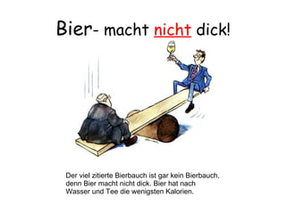 Bier - macht  nicht  dick! Der viel zitierte Bierbauch ist gar kein Bierbauch, denn Bier macht nicht dick. Bier hat nach  Wasser und Tee die wenigsten Kalorien. 