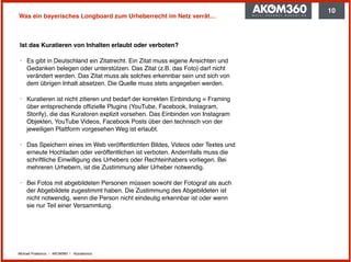 Michael Praetorius | AKOM360 | @praetorius
Was ein bayerisches Longboard zum Urheberrecht im Netz verrät…
Ist das Kuratieren von Inhalten erlaubt oder verboten?
‣ Es gibt in Deutschland ein Zitatrecht. Ein Zitat muss eigene Ansichten und
Gedanken belegen oder unterstützen. Das Zitat (z.B. das Foto) darf nicht
verändert werden. Das Zitat muss als solches erkennbar sein und sich von
dem übrigen Inhalt absetzen. Die Quelle muss stets angegeben werden.
‣ Kuratieren ist nicht zitieren und bedarf der korrekten Einbindung = Framing
über entsprechende ofﬁzielle Plugins (YouTube, Facebook, Instagram,
Storify), die das Kuratoren explizit vorsehen. Das Einbinden von Instagram
Objekten, YouTube Videos, Facebook Posts über den technisch von der
jeweiligen Plattform vorgesehen Weg ist erlaubt.
‣ Das Speichern eines im Web veröffentlichten Bildes, Videos oder Textes und
erneute Hochladen oder veröffentlichen ist verboten. Andernfalls muss die
schriftliche Einwilligung des Urhebers oder Rechteinhabers vorliegen. Bei
mehreren Urhebern, ist die Zustimmung aller Urheber notwendig.
‣ Bei Fotos mit abgebildeten Personen müssen sowohl der Fotograf als auch
der Abgebildete zugestimmt haben. Die Zustimmung des Abgebildeten ist
nicht notwendig, wenn die Person nicht eindeutig erkennbar ist oder wenn
sie nur Teil einer Versammlung.
10
 
