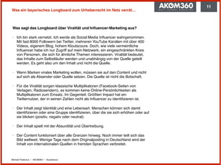 Michael Praetorius | AKOM360 | @praetorius
Was ein bayerisches Longboard zum Urheberrecht im Netz verrät…
Was sagt das Longboard über Viralität und Inﬂuencer-Marketing aus?
‣ Ich bin stark vernetzt. Ich werde als Social Media Inﬂuencer wahrgenommen.
Mit fast 8000 Followern bei Twitter, mehreren YouTube Kanälen mit über 400
Videos, eigenem Blog, hohem Kloutscoure. Doch, wie viele vermeintliche
Inﬂuencer habe ich nur Zugriff auf mein Netzwerk, ein eingeschränkten Kreis
von Personen, die sich für ähnliche Themen interessieren. Viralität bedeutet,
das Inhalte zum Selbstläufer werden und unabhängig von der Quelle geteilt
werden. Es geht also um den Inhalt und nicht die Quelle.
‣ Wenn Marken virales Marketing wollen, müssen sie auf den Content und nicht
auf sich als Absender oder Quelle setzen. Die Quelle ist nicht die Botschaft.
‣ Für die Viralität sorgen klassische Multiplikatoren (Facebook-Seiten von
Verlagen, Radiosendern), es kommen keine Online-Persönlichkeiten als
Multiplikatoren zum Einsatz. Im Gegenteil: Größten Impact hat ein
Twitternutzer, der in seinen Zahlen nicht als Inﬂuencer zu identiﬁzieren ist.
‣ Der Inhalt zeigt Identität und eine Lebensart. Menschen können sich damit
identiﬁzieren oder eine Gruppe identiﬁzieren, über die sie sich erhöhen oder auf
sie blicken (positiv, negativ oder neutral).
‣ Der Inhalt spielt mit der Absurdität und Übertreibung.
‣ Der Content funktioniert über alle Grenzen hinweg. Noch immer teilt sich das
Bild weltweit. Wenige Tage nach dem Originalposting in Deutschland wird der
Inhalt von internationalen Quellen in fremden Sprachen verbreitet.
11
 
