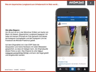 Michael Praetorius | AKOM360 | @praetorius
Was ein bayerisches Longboard zum Urheberrecht im Netz verrät…
Wie alles Begann: 
Am 29.Juni ist mir in der Münchner S-Bahn am Isartor ein
Mann mit diesem „Bayerischen Longboard begegnet. Ich
habe mit meinem iPhone6 ein Foto gemacht und dieses
bei Instagram hochgeladen und den Instagram Link bei
Facebook als Michael Praetorius geteilt.
Auf dem Originalfoto ist in den EXIF Datei die
Geoposition und meine Hardware mit vielen Metadaten
gespeichert, so dass ich belegen kann, die Originalquelle
dieses Fotos zu sein. Das Original ist unter https://
instagram.com/p/4hVpv7GYds/ und kann dort legal geteilt
und eingebunden werden.
2
 