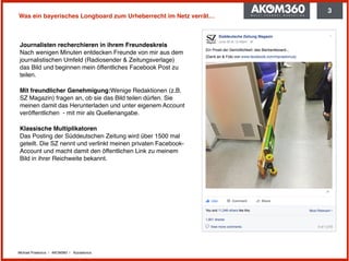 Michael Praetorius | AKOM360 | @praetorius
Was ein bayerisches Longboard zum Urheberrecht im Netz verrät…
Journalisten recherchieren in ihrem Freundeskreis 
Nach wenigen Minuten entdecken Freunde von mir aus dem
journalistischen Umfeld (Radiosender & Zeitungsverlage)
das Bild und beginnen mein öffentliches Facebook Post zu
teilen.
Mit freundlicher Genehmigung:Wenige Redaktionen (z.B.
SZ Magazin) fragen an, ob sie das Bild teilen dürfen. Sie
meinen damit das Herunterladen und unter eigenem Account
veröffentlichen - mit mir als Quellenangabe.
Klassische Multiplikatoren  
Das Posting der Süddeutschen Zeitung wird über 1500 mal
geteilt. Die SZ nennt und verlinkt meinen privaten Facebook-
Account und macht damit den öffentlichen Link zu meinem
Bild in ihrer Reichweite bekannt.
3
 