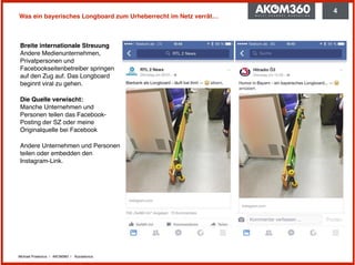 Michael Praetorius | AKOM360 | @praetorius
Was ein bayerisches Longboard zum Urheberrecht im Netz verrät…
Breite internationale Streuung 
Andere Medienunternehmen,
Privatpersonen und
Facebookseitenbetreiber springen
auf den Zug auf. Das Longboard
beginnt viral zu gehen.
Die Quelle verwischt: 
Manche Unternehmen und
Personen teilen das Facebook-
Posting der SZ oder meine
Originalquelle bei Facebook
Andere Unternehmen und Personen
teilen oder embedden den
Instagram-Link.
4
 