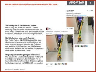 Michael Praetorius | AKOM360 | @praetorius
Was ein bayerisches Longboard zum Urheberrecht im Netz verrät…
Von Instagram zu Facebook zu Twitter: 
Die SZ fragt an, ob sie das Bild mit Quellen-
nennung auch bei Twitter veröffentlichen darf. Es
ﬂießt erneut kein Honorar. Das Bild landet nun auch
bei Twitter, erfährt dort aber nur wenig Interaktion.
Nicht-Inﬂuencer wird zum Inﬂuencer 
Der Twitter-Nutzer @Z4PP3D lädt das Bild ohne
Genehmigung herunter und veröffentlicht es bei
unter eigenem Account. Mit unter 600 Followern
und weit über 1166 Favoriten und 664 Retweets
erreicht das geklaute Bild die höchste Engagement
Rate seines Accounts aller Zeiten.
Originalquelle erfährt geringste Interaktion 
Das Bayerische Longboard ist jetzt bei Twitter und
Facebook viral gegangen, bei Instagram hat es
kaum Interaktion erfahren. Nach 3 Wochen gibt es
bei Instagram gerade mal 500 Gefällt mir-Angaben
5
 