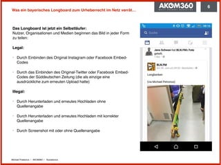 Michael Praetorius | AKOM360 | @praetorius
Was ein bayerisches Longboard zum Urheberrecht im Netz verrät…
Das Longboard ist jetzt ein Selbstläufer: 
Nutzer, Organisationen und Medien beginnen das Bild in jeder Form
zu teilen:
Legal:
‣ Durch Einbinden des Original Instagram oder Facebook Embed-
Codes
‣ Durch das Einbinden des Original-Twitter oder Facebook Embed-
Codes der Süddeutschen Zeitung (die als einzige eine
ausdrückliche zum erneuten Upload hatte)
Illegal:
‣ Durch Herunterladen und erneutes Hochladen ohne
Quellenangabe
‣ Durch Herunterladen und erneutes Hochladen mit korrekter
Quellenangabe
‣ Durch Screenshot mit oder ohne Quellenangabe
6
 