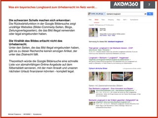 Michael Praetorius | AKOM360 | @praetorius
Was ein bayerisches Longboard zum Urheberrecht im Netz verrät…
Die schwarzen Schafe machen sich erkennbar: 
Die Rückwärtsfunktion in der Google Bildersuche zeigt
unzählge Websites (Bilder-Commedy-Seiten, Blogs,
Zeitungsverlagsseiten), die das Bild illegal verwenden
oder legal eingebunden haben.
Die Viralität des Bildes erlischt nicht das
Urheberrecht. 
Unter den Seiten, die das Bild illegal eingebunden haben,
gibt es zu dieser Recherche keinen einzigen Artikel, der
unter das Zitatrecht fällt. 
 
Theoretisch würde die Google Bildersuche eine schnelle
Liste von abmahnfähigen Online-Angebote auf dem
Silbertablett servieren, mit der mein Anwalt und unseren
nächsten Urlaub ﬁnanzieren könnten - komplett legal.
7
 