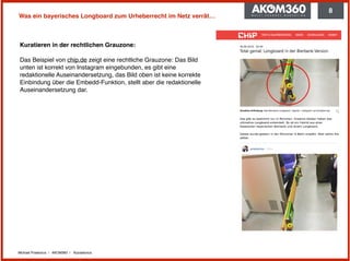 Michael Praetorius | AKOM360 | @praetorius
Was ein bayerisches Longboard zum Urheberrecht im Netz verrät…
Kuratieren in der rechtlichen Grauzone: 
 
Das Beispiel von chip.de zeigt eine rechtliche Grauzone: Das Bild
unten ist korrekt von Instagram eingebunden, es gibt eine
redaktionelle Auseinandersetzung, das Bild oben ist keine korrekte
Einbindung über die Embedd-Funktion, stellt aber die redaktionelle
Auseinandersetzung dar.
8
 