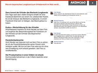 Michael Praetorius | AKOM360 | @praetorius
Was ein bayerisches Longboard zum Urheberrecht im Netz verrät…
Dann kommt der Erﬁnder des Bierbank-Longboards 
Drei Tage nach dem vitalen Ereignis erhalte ich eine
Facebook-Nachricht von einem mir unbekannten Nutzer.
Es ist der Erbauer des Bierbank-Longboards. In einem
Facebook-Chat kann er belegen, das Board gebaut zu
haben.
Kudos = Wertschätzung für den Künstler 
Anschliessend markiere ich Andi Häusler auf dem Foto
und ergänze den Beschreibungstext bei Facebook um
den Hinweis auf den Erﬁnder des Bayerischen
Longboards.
Persönlichkeitsrechte  
Andi Häusler war bewusst nicht auf dem Foto zu sehen,
da ich die Persönlichkeitsrechte seiner Person nicht
verletzen wollte. Mit ihm auf dem Foto wäre es mir ohne
sein Einwilligung nicht erlaubt gewesen, das Foto zu
veröffentlichen.
Die Privataufnahme in einer S-Bahn ist erlaubt.
Kommerzielle Aufnahmen in der S-Bahn bedürfen einer
Genehmigung.
9
 