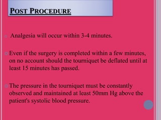 POST PROCEDURE
 Analgesia will occur within 3-4 minutes.
 Even if the surgery is completed within a few minutes,
on no account should the tourniquet be deflated until at
least 15 minutes has passed.
 The pressure in the tourniquet must be constantly
observed and maintained at least 50mm Hg above the
patient's systolic blood pressure.
 