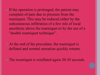  If the operation is prolonged, the patient may
complain of pain due to pressure from the
tourniquet. This may be reduced either by the
subcutaneous infiltration of a few mls of local
anesthetic above the tourniquet or by the use of a
"double tourniquet technique”.
 At the end of the procedure, the tourniquet is
deflated and normal sensation quickly returns.
 The tourniquet is reinflated again 20-30 seconds.
 