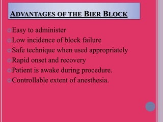 ADVANTAGES OF THE BIER BLOCK
Easy to administer
Low incidence of block failure
Safe technique when used appropriately
Rapid onset and recovery
Patient is awake during procedure.
Controllable extent of anesthesia.
 