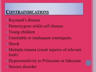 CONTRAINDICATIONS
Reynaud’s disease
Homozygous sickle cell disease
Young children
Unreliable or inadequate tourniquets.
Shock
Multiple trauma (crush injuries of relevant
limb)
Hypersensitivity to Prilocaine or lidocaine
Seizure disorder
 