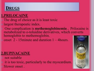 DRUGS
1.PRILOCAINE
 The drug of choice as it is least toxic
 largest therapeutic index.
 One complication is methemoglobinemia . Prilocaine is
metabolized to o-toluidine derivatives, which converts
hemoglobin to methemoglobin.
 onset 2 - 15minute and duration 1 – 4hours.
2.BUPIVACAINE
 not suitable
 it is too toxic, particularly to the myocardium.
 Slower onset .
 