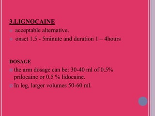 3.LIGNOCAINE
 acceptable alternative.
 onset 1.5 - 5minute and duration 1 – 4hours
DOSAGE
 the arm dosage can be: 30-40 ml of 0.5%
prilocaine or 0.5 % lidocaine.
 In leg, larger volumes 50-60 ml.
 