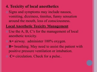 4. Toxicity of local anesthetics
 Signs and symptoms may include nausea,
vomiting, dizziness, tinnitus, funny sensation
around the mouth, loss of consciousness.
Local Anesthetic Toxicity Management
 Use the A, B, C’s for the management of local
anesthetic toxicity.
 A= airway. administer 100% oxygen.
 B= breathing. May need to assist the patient with
positive pressure ventilation or intubation.
 C= circulation. Check for a pulse..
 