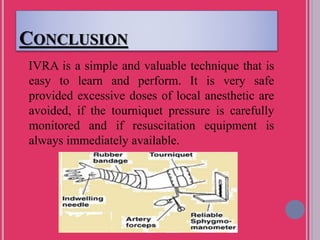 CONCLUSION
IVRA is a simple and valuable technique that is
easy to learn and perform. It is very safe
provided excessive doses of local anesthetic are
avoided, if the tourniquet pressure is carefully
monitored and if resuscitation equipment is
always immediately available.
 