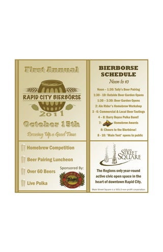 First Annual
First Annual                           BIERBORSE
                                       SCHEDULE
                                          Noon to 10
                                      Noon – 1:30: Tally’s Beer Pairing
                                  1:30 - 10: Outside Beer Garden Opens
                                      1:30 – 3:30: Beer Garden Opens
                                    2: Ale Rider's Homebrew Workshop
                                 3 - 6: Commercial & Local Beer Tastings
                                       4 – 8: Barry Boyce Polka Band!

October 15th                           7:             Homebrew Awards

                                         8: Cheers to the Bierbörse!
Brewing Up a Good Time
Brewing Up a Good Time                8 - 10: 'Main Tent' opens to public


Homebrew Competition

Beer Pairing Luncheon
                Sponsored By: 
Over 60 Beers                        The Regions only year-round
                                    active civic open space in the
Live Polka                          heart of downtown Rapid City.
                                 Main Street Square is a 501c3 non‐proﬁt corpora on.    
 