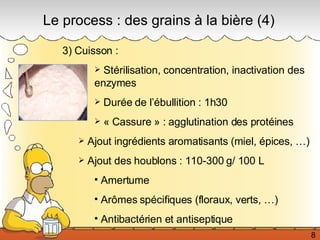 Le process : des grains à la bière (4) 3) Cuisson :  Stérilisation, concentration, inactivation des enzymes Durée de l’ébullition : 1h30 « Cassure » : agglutination des protéines Ajout ingrédients aromatisants (miel, épices, …) Ajout des houblons : 110-300 g/ 100 L Amertume  Arômes spécifiques (floraux, verts, …) Antibactérien et antiseptique 8 