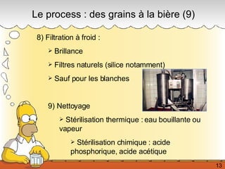 8) Filtration à froid :  Brillance Filtres naturels (silice notamment) Sauf pour les blanches 9) Nettoyage Stérilisation thermique : eau bouillante ou vapeur Stérilisation chimique : acide phosphorique, acide acétique Le process : des grains à la bière (9) 13 