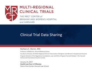 Clinical Trial Data Sharing
Barbara E. Bierer, MD
Professor of Medicine, Harvard Medical School
Faculty Co-Director, the Multi-Regional Clinical Trials Center of Brigham and Women's Hospital and Harvard
Program Director of the Regulatory Foundations, Law and Ethics Program Harvard Catalyst | the Harvard
Clinical and Translational Science Center
January 23, 2017
Health Law Year in P/Review
Petrie-Flom Center Harvard Law School
 