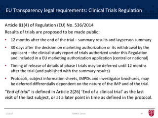 EU Transparency legal requirements: Clinical Trials Regulation
Article 81(4) of Regulation (EU) No. 536/2014
Results of trials are proposed to be made public:
• 12 months after the end of the trial – summary results and layperson summary
• 30 days after the decision on marketing authorization or its withdrawal by the
applicant – the clinical study report of trials authorized under this Regulation
and included in a EU marketing authorization application (central or national)
• Timing of release of details of phase I trials may be deferred until 12 months
after the trial (and published with the summary results)
• Protocols, subject information sheets, IMPDs and investigator brochures, may
be deferred differentially dependent on the nature of the IMP and of the trial.
“End of trial” is defined in Article 2(26) ‘End of a clinical trial’ as the last
visit of the last subject, or at a later point in time as defined in the protocol.
101/23/17 ©MRCT Center
 