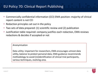EU Policy 70: Clinical Report Publishing
• Commercially confidential information (CCI) EMA position: majority of clinical
report content is not CCI
• Redaction principles set out in the policy
• Two sets of data prepared: (1) scientific review and (2) publication
• Justification table required: company justifies each redaction, EMA reviews
redactions & decides if accepted or not
Anonymisation
Data utility: important for researchers, EMA encourages utmost data
utility, balance to protect personal data, EMA guidance recommends
methodology to avoid (re)identification of clinical trial participants,
various techniques, evolving area.
1/23/17 ©MRCT Center 11
 