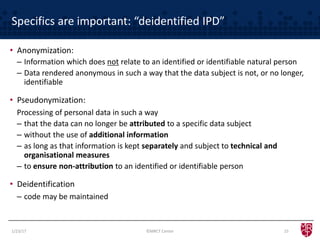 Specifics are important: “deidentified IPD”
1/23/17 15
• Anonymization:
– Information which does not relate to an identified or identifiable natural person
– Data rendered anonymous in such a way that the data subject is not, or no longer,
identifiable
• Pseudonymization:
Processing of personal data in such a way
– that the data can no longer be attributed to a specific data subject
– without the use of additional information
– as long as that information is kept separately and subject to technical and
organisational measures
– to ensure non-attribution to an identified or identifiable person
• Deidentification
– code may be maintained
©MRCT Center
 