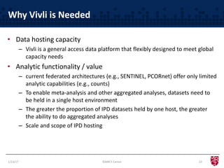 Why Vivli is Needed
• Data hosting capacity
– Vivli is a general access data platform that flexibly designed to meet global
capacity needs
• Analytic functionality / value
– current federated architectures (e.g., SENTINEL, PCORnet) offer only limited
analytic capabilities (e.g., counts)
– To enable meta-analysis and other aggregated analyses, datasets need to
be held in a single host environment
– The greater the proportion of IPD datasets held by one host, the greater
the ability to do aggregated analyses
– Scale and scope of IPD hosting
1/23/17 23©MRCT Center
 