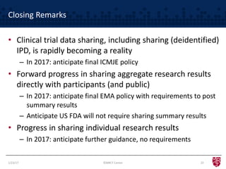 Closing Remarks
• Clinical trial data sharing, including sharing (deidentified)
IPD, is rapidly becoming a reality
– In 2017: anticipate final ICMJE policy
• Forward progress in sharing aggregate research results
directly with participants (and public)
– In 2017: anticipate final EMA policy with requirements to post
summary results
– Anticipate US FDA will not require sharing summary results
• Progress in sharing individual research results
– In 2017: anticipate further guidance, no requirements
1/23/17 25©MRCT Center
 