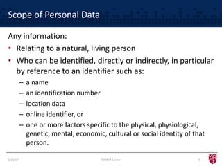Scope of Personal Data
Any information:
• Relating to a natural, living person
• Who can be identified, directly or indirectly, in particular
by reference to an identifier such as:
– a name
– an identification number
– location data
– online identifier, or
– one or more factors specific to the physical, physiological,
genetic, mental, economic, cultural or social identity of that
person.
©MRCT Center 51/23/17
 