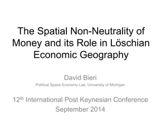 The Spatial Non-Neutrality of 
Money and its Role in Löschian 
Economic Geography 
David Bieri 
Political Space Economy Lab, University of Michigan 
12th International Post Keynesian Conference 
September 2014 
 