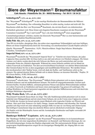 Biere der Weyermann® Braumanufaktur
Café Abseits - Pödeldorfer Str. 39 – 96052 Bamberg – Tel: 09 51 / 30 34 22
Schlotfegerla®, 5,2% vol. alc., 0,33 l, 3,90 €
Das "Weyermann® Schlotfegerla®" ist der rauchige Bierklassiker der Braumanufaktur der Mälzerei
Weyermann® aus Bamberg. Das vollmundige Rauchbier ist schön rauchig, trocken und nicht süß. Die
Rauchnoten erhält das Bier vom Weyermann® Rauchmalz, das mit dem Rauch von einheimischem
Buchenholz getrocknet wird. Diese feinen und eleganten Rauchnoten zusammen mit den Weyermann®
Caramalzen Caramünch® Typ 2 und Carafa® Typ 2, die dem Schlotfegerla® einen ausgeprägten
Caramelmalzgeschmack verleihen, machen das klassische Weyermann® Bier zu einer harmonischen und
charaktervollen dunklen Rauchbierspezialität.
India Pale Ale, 6,9% vol. alc., 0,33 l, 4,50 €
"Das IPA ist ein helles, obergäriges Bier, das neben einer angenehmen Vollmundigkeit und einer kräftigen
Bittere ein feines Grapefruitaroma durch die Verwendung von amerikanischem Cascade Hopfen aufweist."
(Quelle: Weyermann®). Stammwürze: 16,0%. Maischverfahren: Single Step Infusion. Bitterhopfen
Columbus, Aromahopfen Cascade.
Imperial Stout, 8,0% vol. alc., 0,33 l, 4,50 €
Weyermann® beschreibt das "Weyermann® Imperial Stout" so: "Gekrönt mit einem Schaum, der jeden
Cappucino blass aussehen läßt. Im Glase lacht es uns edel und schwarz wie Ebenholz entgegen. Die feinen
Aromen von Lakritz werden durch das tiefe Schwarz des Bieres nur noch unterstrichen und von den
wärmenden Noten des Alkohols abgerundet. Während des ersten Schlucks entfaltet sich im Mund ein
wahres Feuerwerk an Eindrücken. Von dem unverwechselbaren Geschmack von edelster Bitterschokolade
über feinstem Kakao bis hin zu dem ausgeprägten und mundfüllenden Röstaromen. Wer darüber hinaus
den mexikanischen Likör 'Kahlua' kennt, wird sich dank der Kaffee- und Vanillenoten sofort an ihn
erinnern. Die optimal dosierte Bittere befindet sich in idealer Balance zur dezenten Malzsüße." Hopfen: 38
BE (Green Bullet), 10 BE (Williamette).
Süßholz-Porter, 7,2% vol. alc., 0,33 l, 4,50 €
Weyermann® schreibt dazu: "Das Weyermann® Süßholz-Porter präsentiert sich in einem eleganten
Ebenholz-Schwarz und mit mokkafarbenem Schaum. Die kraftvoll entgegenkommenden Aromen nach
feinstem Kaffee, frischem Süßholz, schonend gerösteten Nüssen und edelster Bitterschokolade entfalten
ein wahres Feuerwerk an Eindrücken und lassen einen anstrengenden Tag genussvoll ausklingen. Die
kräftige Röstbittere im Trunk harmoniert angenehm mit den typischen Süßholzaromen und wird durch den
kräftigen Malzkörper abgerundet."
Willy Wonka Bock, 7,5% vol. alc., 0,33 l, 4,50 €
Weyermann® beschreibt diesen Bock wie folgt: "Die edle Starkbierspezialität präsentiert sich in einem
funkelnd roten Mahagonibraun und mit einem festen Schaum, der an die Crema eines Cappuccino erinnert.
Die Vielfalt der Aromen im Geruch gleicht einem Obstkorb reifer tropischer Früchte wie Pfirsich und
Melone. Aber auch feine Nuancen von Apfel, Orange, Ananas und Banane sind erkennbar. Der Antrunk
gestaltet sich ölig-weich mit einer nektarartig samtigen Süße wie man sie von Honig und Likören kennt.
Den kräftigen Caramelnoten folgt eine deutliche Bittere und ein alkoholisch erwärmender Abgang."
Als Hopfen wird der Bitterhopfen Aurora und die Aromahopfen Hersbrucker und Saphir verwendet (44
Bittereinheiten).
Bamberger Hofbräu® Exquisator, 6,5% vol. alc., 0,33 l, 4,50 €
Der "Bamberger Hofbräu Exquisator" aus der Weyermann® Braumanufaktur ist ein kastanienbrauner
Doppelbock, der mit einer angenehmen Kombination von Karamell- und Malznoten überzeugt, die von
den leicht kräuterartigen Aromas des Hopfens abgerundet sind. Der malzaromatische Körper und die
ausgewogene Hopfenkomposition sorgen für ein einzigartiges Mundgefühl, der Abgang lädt ein zum
Nachtrinken.
 