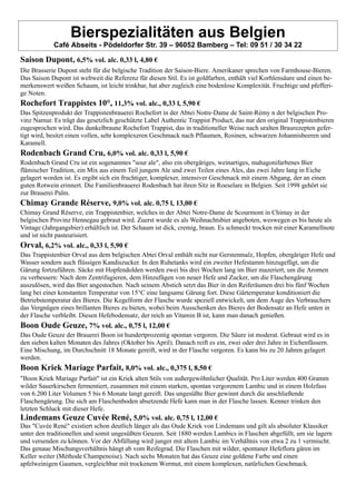 Bierspezialitäten aus Belgien
Café Abseits - Pödeldorfer Str. 39 – 96052 Bamberg – Tel: 09 51 / 30 34 22
Saison Dupont, 6,5% vol. alc. 0,33 l, 4,80 €
Die Brasserie Dupont steht für die belgische Tradition der Saison-Biere. Amerikaner sprechen von Farmhouse-Bieren.
Das Saison Dupont ist weltweit die Referenz für diesen Stil. Es ist goldfarben, enthält viel Korhlensäure und einen be-
merkenswert weißen Schaum, ist leicht trinkbar, hat aber zugleich eine bodenlose Komplexität. Fruchtige und pfefferi-
ge Noten.
Rochefort Trappistes 10°, 11,3% vol. alc., 0,33 l, 5,90 €
Das Spitzenprodukt der Trappistenbrauerei Rochefort in der Abtei Notre-Dame de Saint-Rémy n der belgischen Pro-
vinz Namur. Es trägt das gesetzlich geschützte Label Authentic Trappist Product, das nur den original Trappistenbieren
zugesprochen wird. Das dunkelbraune Rochefort Trappist, das in traditioneller Weise nach uralten Braurezepten gefer-
tigt wird, besitzt einen vollen, sehr komplexeren Geschmack nach Pflaumen, Rosinen, schwarzen Johannisbeeren und
Karamell.
Rodenbach Grand Cru, 6,0% vol. alc. 0,33 l, 5,90 €
Rodenbach Grand Cru ist ein sogenanntes "sour ale", also ein obergäriges, weinartiges, mahagonifarbenes Bier
flämischer Tradition, ein Mix aus einem Teil jungem Ale und zwei Teilen eines Ales, das zwei Jahre lang in Eiche
gelagert worden ist. Es ergibt sich ein fruchtiger, komplexer, intensiver Geschmack mit einem Abgang, der an einen
guten Rotwein erinnert. Die Familienbrauerei Rodenbach hat ihren Sitz in Roeselare in Belgien. Seit 1998 gehört sie
zur Brauerei Palm.
Chimay Grande Réserve, 9,0% vol. alc. 0,75 l, 13,00 €
Chimay Grand Réserve, ein Trappistenbier, welches in der Abtei Notre-Dame de Scourmont in Chimay in der
belgischen Provinz Hennegau gebraut wird. Zuerst wurde es als Weihnachtsbier angeboten, weswegen es bis heute als
Vintage (Jahrgangsbier) erhältlich ist. Der Schaum ist dick, cremig, braun. Es schmeckt trocken mit einer Karamellnote
und ist nicht pasteurisiert.
Orval, 6,2% vol. alc., 0,33 l, 5,90 €
Das Trappistenbier Orval aus dem belgischen Abtei Orval enthält nicht nur Gerstenmalz, Hopfen, obergäriger Hefe und
Wasser sondern auch flüssigen Kandiszucker. In den Ruhetanks wird ein zweiter Hefestamm hinzugefügt, um die
Gärung fortzuführen. Säcke mit Hopfendolden werden zwei bis drei Wochen lang im Bier mazeriert, um die Aromen
zu verbessern: Nach dem Zentrifugieren, dem Hinzufügen von neuer Hefe und Zucker, um die Flaschengärung
auszulösen, wird das Bier angestochen. Nach seinem Abstich setzt das Bier in den Reiferäumen drei bis fünf Wochen
lang bei einer konstanten Temperatur von 15°C eine langsame Gärung fort. Diese Gärtemperatur konditioniert die
Betriebstemperatur des Bieres. Die Kegelform der Flasche wurde speziell entwickelt, um dem Auge des Verbrauchers
das Vergnügen eines brillanten Bieres zu bieten, wobei beim Ausschenken des Bieres der Bodensatz an Hefe unten in
der Flasche verbleibt. Diesen Hefebodensatz, der reich an Vitamin B ist, kann man danach genießen.
Boon Oude Geuze, 7% vol. alc., 0,75 l, 12,00 €
Das Oude Geuze der Brauerei Boon ist hundertprozentig spontan vergoren. Die Säure ist moderat. Gebraut wird es in
den sieben kalten Monaten des Jahres (Oktober bis April). Danach reift es ein, zwei oder drei Jahre in Eichenfässern.
Eine Mischung, im Durchschnitt 18 Monate gereift, wird in der Flasche vergoren. Es kann bis zu 20 Jahren gelagert
werden.
Boon Kriek Mariage Parfait, 8,0% vol. alc., 0,375 l, 8,50 €
"Boon Kriek Mariage Parfait" ist ein Kriek alten Stils von außergewöhnlicher Qualität. Pro Liter werden 400 Gramm
wilder Sauerkirschen fermentiert, zusammen mit einem starken, spontan vergorenem Lambic und in einem Holzfass
von 6.200 Liter Volumen 5 bis 6 Monate langt gereift. Das ungesüßte Bier gewinnt durch die anschließende
Flaschengärung. Die sich am Flaschenboden absetzende Hefe kann man in der Flasche lassen. Kenner trinken den
letzten Schluck mit dieser Hefe.
Lindemans Geuze Cuvée René, 5,0% vol. alc. 0,75 l, 12,00 €
Das "Cuvée René" existiert schon deutlich länger als das Oude Kriek von Lindemans und gilt als absoluter Klassiker
unter den traditionellen und somit ungesüßten Geuzen. Seit 1880 werden Lambics in Flaschen abgefüllt, um sie lagern
und versenden zu können. Vor der Abfüllung wird junger mit altem Lambic im Verhältnis von etwa 2 zu 1 vermischt.
Das genaue Mischungsverhältnis hängt ab vom Reifegrad. Die Flaschen mit wilder, spontaner Hefeflora gären im
Keller weiter (Méthode Champenoise). Nach sechs Monaten hat das Geuze eine goldene Farbe und einen
apfelweinigen Gaumen, vergleichbar mit trockenem Wermut, mit einem komplexen, natürlichen Geschmack.
 