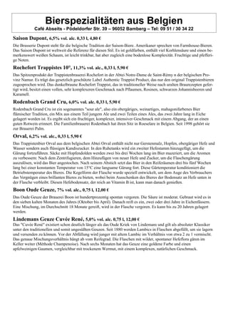 Bierspezialitäten aus Belgien
Café Abseits - Pödeldorfer Str. 39 – 96052 Bamberg – Tel: 09 51 / 30 34 22
Saison Dupont, 6,5% vol. alc. 0,33 l, 4,80 €
Die Brasserie Dupont steht für die belgische Tradition der Saison-Biere. Amerikaner sprechen von Farmhouse-Bieren.
Das Saison Dupont ist weltweit die Referenz für diesen Stil. Es ist goldfarben, enthält viel Korhlensäure und einen be-
merkenswert weißen Schaum, ist leicht trinkbar, hat aber zugleich eine bodenlose Komplexität. Fruchtige und pfefferi-
ge Noten.
Rochefort Trappistes 10°, 11,3% vol. alc., 0,33 l, 5,90 €
Das Spitzenprodukt der Trappistenbrauerei Rochefort in der Abtei Notre-Dame de Saint-Rémy n der belgischen Pro-
vinz Namur. Es trägt das gesetzlich geschützte Label Authentic Trappist Product, das nur den original Trappistenbieren
zugesprochen wird. Das dunkelbraune Rochefort Trappist, das in traditioneller Weise nach uralten Braurezepten gefer-
tigt wird, besitzt einen vollen, sehr komplexeren Geschmack nach Pflaumen, Rosinen, schwarzen Johannisbeeren und
Karamell.
Rodenbach Grand Cru, 6,0% vol. alc. 0,33 l, 5,90 €
Rodenbach Grand Cru ist ein sogenanntes "sour ale", also ein obergäriges, weinartiges, mahagonifarbenes Bier
flämischer Tradition, ein Mix aus einem Teil jungem Ale und zwei Teilen eines Ales, das zwei Jahre lang in Eiche
gelagert worden ist. Es ergibt sich ein fruchtiger, komplexer, intensiver Geschmack mit einem Abgang, der an einen
guten Rotwein erinnert. Die Familienbrauerei Rodenbach hat ihren Sitz in Roeselare in Belgien. Seit 1998 gehört sie
zur Brauerei Palm.
Orval, 6,2% vol. alc., 0,33 l, 5,90 €
Das Trappistenbier Orval aus dem belgischen Abtei Orval enthält nicht nur Gerstenmalz, Hopfen, obergäriger Hefe und
Wasser sondern auch flüssigen Kandiszucker. In den Ruhetanks wird ein zweiter Hefestamm hinzugefügt, um die
Gärung fortzuführen. Säcke mit Hopfendolden werden zwei bis drei Wochen lang im Bier mazeriert, um die Aromen
zu verbessern: Nach dem Zentrifugieren, dem Hinzufügen von neuer Hefe und Zucker, um die Flaschengärung
auszulösen, wird das Bier angestochen. Nach seinem Abstich setzt das Bier in den Reiferäumen drei bis fünf Wochen
lang bei einer konstanten Temperatur von 15°C eine langsame Gärung fort. Diese Gärtemperatur konditioniert die
Betriebstemperatur des Bieres. Die Kegelform der Flasche wurde speziell entwickelt, um dem Auge des Verbrauchers
das Vergnügen eines brillanten Bieres zu bieten, wobei beim Ausschenken des Bieres der Bodensatz an Hefe unten in
der Flasche verbleibt. Diesen Hefebodensatz, der reich an Vitamin B ist, kann man danach genießen.
Boon Oude Geuze, 7% vol. alc., 0,75 l, 12,00 €
Das Oude Geuze der Brauerei Boon ist hundertprozentig spontan vergoren. Die Säure ist moderat. Gebraut wird es in
den sieben kalten Monaten des Jahres (Oktober bis April). Danach reift es ein, zwei oder drei Jahre in Eichenfässern.
Eine Mischung, im Durchschnitt 18 Monate gereift, wird in der Flasche vergoren. Es kann bis zu 20 Jahren gelagert
werden.
Lindemans Geuze Cuvée René, 5,0% vol. alc. 0,75 l, 12,00 €
Das "Cuvée René" existiert schon deutlich länger als das Oude Kriek von Lindemans und gilt als absoluter Klassiker
unter den traditionellen und somit ungesüßten Geuzen. Seit 1880 werden Lambics in Flaschen abgefüllt, um sie lagern
und versenden zu können. Vor der Abfüllung wird junger mit altem Lambic im Verhältnis von etwa 2 zu 1 vermischt.
Das genaue Mischungsverhältnis hängt ab vom Reifegrad. Die Flaschen mit wilder, spontaner Hefeflora gären im
Keller weiter (Méthode Champenoise). Nach sechs Monaten hat das Geuze eine goldene Farbe und einen
apfelweinigen Gaumen, vergleichbar mit trockenem Wermut, mit einem komplexen, natürlichen Geschmack.
 