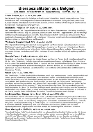 Bierspezialitäten aus Belgien
Café Abseits - Pödeldorfer Str. 39 – 96052 Bamberg – Tel: 09 51 / 30 34 22
Saison Dupont, 6,5% vol. alc. 0,33 l, 4,80 €
Die Brasserie Dupont steht für die belgische Tradition der Saison-Biere. Amerikaner sprechen von Farm-
house-Bieren. Das Saison Dupont ist weltweit die Referenz für diesen Stil. Es ist goldfarben, enthält viel
Kohlensäure und einen bemerkenswert weißen Schaum, ist leicht trinkbar, hat aber zugleich eine bodenlose
Komplexität. Fruchtige und pfefferige Noten.
Rochefort Trappistes 10°, 11,3% vol. alc., 0,33 l, 5,90 €
Das Spitzenprodukt der Trappistenbrauerei Rochefort in der Abtei Notre-Dame de Saint-Rémy n der belgi-
schen Provinz Namur. Es trägt das gesetzlich geschützte Label Authentic Trappist Product, das nur den origi-
nal Trappistenbieren zugesprochen wird. Das dunkelbraune Rochefort Trappist, das in traditioneller Weise
nach uralten Braurezepten gefertigt wird, besitzt einen vollen, sehr komplexeren Geschmack nach Pflaumen,
Rosinen, schwarzen Johannisbeeren und Karamell.
Westmalle Trappist Tripel, 7,0% vol. alc. 0,33 l, 5,50 €
Der belgische Bierstil Tripel wurde 1931 erstmals gebraut. Der Name bezieht sich auf den älteren Bierstil
Dubble und bedeutet „drittes Bier“. Heutzutage brauen Hunderte von Brauereien weltweit diesen Bierstil.
Ein Tripel ist alkoholhaltiger und heller als ein Dubbel. Orange-Goldene Farbe und eine Zusammensetzung
anregender Aromen von Kräutern und Salbei verbinden sich mit einer Fruchtigkeit, die an Orangenschalen
errinnern.
Bosteels Pauwel Kwak, 8,4% vol. alc. 0,33 l, 4,90 €
In der Zeit von Napoleon Bonaparte hat sich der Brauer und Gastwirt Pauwel Kwak einen besonderen Clou
für die vielen Postkutscher einfallen lassen, die an seiner Gasthausbrauerei vorbei kamen. Er servierte sein
Bier in einem Glas, das die Kutscher, denen es verboten war, ihre Kutsche unbeaufsichtigt zu lassen, in ihrer
Kutsche einhängen konnten. Heute braut die belgische Brauerei Bosteels, die auf historische Biere
spezialisiert ist, dieses Bier nach. Das amberfarbene Bier riecht und schmeckt nach Brot und Früchten wie
Banane und Pfirsich.
Orval, 6,2% vol. alc., 0,33 l, 5,90 €
Das Trappistenbier Orval aus dem belgischen Abtei Orval enthält nicht nur Gerstenmalz, Hopfen, obergäriger Hefe und
Wasser sondern auch flüssigen Kandiszucker. In den Ruhetanks wird ein zweiter Hefestamm hinzugefügt, um die
Gärung fortzuführen. Säcke mit Hopfendolden werden zwei bis drei Wochen lang im Bier mazeriert, um die Aromen
zu verbessern: Nach dem Zentrifugieren, dem Hinzufügen von neuer Hefe und Zucker, um die Flaschengärung
auszulösen, wird das Bier angestochen. Nach seinem Abstich setzt das Bier in den Reiferäumen drei bis fünf Wochen
lang bei einer konstanten Temperatur von 15°C eine langsame Gärung fort. Diese Gärtemperatur konditioniert die
Betriebstemperatur des Bieres. Die Kegelform der Flasche wurde speziell entwickelt, um dem Auge des Verbrauchers
das Vergnügen eines brillanten Bieres zu bieten, wobei beim Ausschenken des Bieres der Bodensatz an Hefe unten in
der Flasche verbleibt. Diesen Hefebodensatz, der reich an Vitamin B ist, kann man danach genießen.
Lindemans Oude Gueuze Cuvée René, 5,0% vol. alc., 0,375 l, 6,50 €
Das "Cuvée René" existiert schon deutlich länger als das Oude Kriek von Lindemans und gilt als absoluter Klassiker
unter den traditionellen und somit ungesüßten Geuzen. Seit 1880 werden Lambics in Flaschen abgefüllt, um sie lagern
und versenden zu können. Vor der Abfüllung wird junger mit altem Lambic im Verhältnis von etwa 2 zu 1 vermischt.
Das genaue Mischungsverhältnis hängt ab vom Reifegrad. Die Flaschen mit wilder, spontaner Hefeflora gären im
Keller weiter (Méthode Champenoise). Nach sechs Monaten hat die Geuze eine goldene Farbe und einen
apfelweinigen Gaumen, vergleichbar mit trockenem Wermut, mit einem komplexen, natürlichen Geschmack.
Boon Mariage Parfait Kriek, 8,0% vol. alc., 0,375 l, 8,50 €
"Boon Kriek Mariage Parfait" ist ein Kriek alten Stils von außergewöhnlicher Qualität. Pro Liter werden 400 Gramm
wilder Sauerkirschen fermentiert, zusammen mit einem starken, spontan vergorenem Lambic und in einem Holzfass
von 6.200 Liter Volumen 5 bis 6 Monate langt gereift. Das ungesüßte Bier gewinnt durch die anschließende
Flaschengärung. Die sich am Flaschenboden absetzende Hefe kann man in der Flasche lassen. Kenner trinken den
letzten Schluck mit dieser Hefe.
 