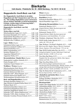 Bierkarte
Café Abseits - Pödeldorfer Str. 39 – 96052 Bamberg – Tel: 09 51 / 30 34 22
Huppendorfer Josefi-Bock vom Faß
Der Huppendorfer Josefi-Bock ist ein heller
Doppelbock mit 18,6° Stammwürze und 7,5% vol.
alc. "Die kräftige Hopfenbittere paart sich bestens
mit der leichten Malzsüße zu einem harmonischen
Erlebnis, welches lange in Erinnerung bleibt",
schreibt die Brauerei Grasser.
Huppendorfer Josefi-Bock vom Faß,
0,5 l / 0,25 l....................................................3,30 / 2,00
Weitere Biere vom Faß:
Mönchsambacher Lager, 0,5 l / 0,25 l ........... 2,90 / 2.00
Keesmann Herrenpils, 0,5 l / 0,25 l ............... 3,00 / 2,00
Huppendorfer Weizenbier, 0,5 l / 0,3 l .......... 3,00 / 2,20
Huppendorfer Vollbier, 0,5 l / 0,25 l.............. 2,90 / 2,00
Bierprobe aller 5 Faßbiere, je 0,2 l ........................... 7,00
Lager / Helles (Flasche)
Schlenkerla Helles Lager, 0,5 l............................ 3,10
Hölzlein (Lohndorf) Vollbier, 0,5 l...................... 2,90
Hummel Kellerbier, 0,5 l.................................... 2,90
Mahrs Ungespundetes, 0,5 l................................ 3,00
Steinbier Original, 0,5 l ...................................... 3,00
Augustiner Edelstoff, 0,5 l.................................. 3,10
Augustiner Helles, 0,5 l...................................... 3,10
Bernsteinfarbene / Dunkle Biere (Flasche)
Nankendorfer Landbier (Schroll), 0,5 l...................2,90
Fässla Zwergla, 0,5 l................................................3,00
Andechser Export Dunkel, 0,5 l ..............................3,10
Weißbiere / Weizen (Flasche)
Mönchsambacher Hefe-Weizen, 0,5 l .....................3,00
Schlenkerla Rauchweizen, 0,5 l ..............................3,20
Gutmann Hefeweizen Hell, 0,5 l.............................3,00
Schneider TAP7 „Mein Original“, 0,5 l ..................3,10
Gutmann Hefeweizen Dunkel, 0,5 l ........................3,00
Weihenstephaner Kristallweissbier, 0,5 l ................3,00
Bock- und Doppelbockbiere (Flasche)
Wiethaler Bockbier Dunkel, 0,5 l............................3,30
Neu: Hölzlein (Lohndorf) Heller Bock, 0,5 l..........3,30
Weiherer Bock, 0,5 l................................................3,00
Schlenkerla Rauchbier Urbock, 0,5 l........................ 3,90
Schlenkerla Doppelbock Eiche, 0,5 l ......................4,00
Andechser Doppelbock Dunkel, 0,5 l................... 3,50
Schneider TAP5 „Meine Hopfenweisse“, 0,5 l........3,50
Schneider TAP6 „Mein Aventinus“, 0,5 l............. 3,50
Schneider Aventinus Weizen-Eisbock, 0,33 l........ 4,20
Pilsner (Flasche)
Keesmann Herrenpils, 0,5 l...............................3,00
Rauchbiere (Flasche)
Schlenkerla Rauchbier Märzen, 0,5 l...................3,10
Spezial Rauchbier Lager, 0,5 l...............................3,00
Obergärige Bierspezialitäten (Flasche)
Schneeeule Marlene, 0,33 l ................................ 4,50
Original Berliner Weiße, flaschenvergoren mit
Brettanomyces. 3% vol alc.
Schneeeule Yasmin, 0,33 l.................................. 4,50
Original Berliner Weiße, flaschenvergoren mit
Brettanomyces und Jasminblüten. 3% vol alc.
Wiethaler „Hoptimum“ Pale Ale, 0,33 l............ 3,50
MAIN Seidla Amber Spezial, 0,5 l...................3,10
Amber Ale. 5,9% vol. alc.
Neu: Weiherer / Fat Head’s Hopferla, 0,5 l..... 4,80
West Coast IPA. Hopfen: Simcoe, Warrior, Centennial,
Mosaic, Equinox, Citra und Chinook. 7,5% vol. alc.
Neu: MAIN Seidla India Pale Ale, 0,33 l ....... 3,70
Gehopft mit Spalter Cascade, Hallertauer Comet und
Spalter Herkules. 45 IBU, 6,2% vol. alc.
Orca Brau Big Mama, 0,33 l.............................4,50
Pumpkin Pale Ale, gebraut mit Kürbis, Zimt, Ingwer,
Muskat und Nelke. 5,3% vol alc.
Neu: Orca Brau Brüno, 0,33 l...........................4,50
Brown Saison gelagert auf französischen und
amerikeranischen Eichenholzchips. Malzige Aromen, etwas
würzige Hefe und durch die Holzlagerung Aromen von
Kaffee, Bourbon, Vanille und Mokka. 6,3% vol. alc.
Neu: De Molen Hel & Verdoemenis, 0,33 l.....5,90
Russian Imperial Stout, 10,0% vol. alc.
Alkoholfreie und leichte Biere (Flasche)
Jever Fun, 0,33 l .......................................... 2,60
Erdinger Weißbier Alkoholfrei, 0,5 l ............. 3,00
Maisel's Weisse Light, 0,5 l .......................... 3,00
Biermixgetränke
Radler4 oder Huppi-Radler4 ,0,5 l/0,25 l 2,80 / 1,80
Hollerblüten-Radler4, 0,5 l / 0,25 l.........2,80 / 1,80
Kräuter-Radler, 0,5 l / 0,25 l...................2,80 / 1,80
Saures Radler, 0,5 l / 0,25 l ....................2,80 / 1,80
Alkoholfreies Radler4, 0,5 l ..............................2,90
Colaweizen1,5,7, 0,5 l / 0,3 l.....................3,00 / 2,00
Russ'4,3, 0,5 l / 0,3 l .................................3,00 / 2,00
Kirschweizen, 0,5 l / 0,3 l .......................3,00 / 2,00
Bananenweizen, 0,5 l / 0,3 l....................3,00 / 2,00
Alle Biere enthalten glutenhaltiges Getreide.
 