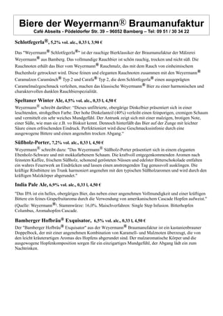 Biere der Weyermann® Braumanufaktur
Café Abseits - Pödeldorfer Str. 39 – 96052 Bamberg – Tel: 09 51 / 30 34 22
Schlotfegerla®, 5,2% vol. alc., 0,33 l, 3,90 €
Das "Weyermann® Schlotfegerla®" ist der rauchige Bierklassiker der Braumanufaktur der Mälzerei
Weyermann® aus Bamberg. Das vollmundige Rauchbier ist schön rauchig, trocken und nicht süß. Die
Rauchnoten erhält das Bier vom Weyermann® Rauchmalz, das mit dem Rauch von einheimischem
Buchenholz getrocknet wird. Diese feinen und eleganten Rauchnoten zusammen mit den Weyermann®
Caramalzen Caramünch® Typ 2 und Carafa® Typ 2, die dem Schlotfegerla® einen ausgeprägten
Caramelmalzgeschmack verleihen, machen das klassische Weyermann® Bier zu einer harmonischen und
charaktervollen dunklen Rauchbierspezialität.
Speltaner Winter Ale, 4,5% vol. alc., 0,33 l, 4,50 €
Weyermann® schreibt darüber: “Dieses unfiltrierte, obergärige Dinkelbier präsentiert sich in einer
leuchtenden, strohgelben Farbe. Der hohe Dinkelanteil (40%) verleiht einen feinporigen, cremigen Schaum
und vermittelt ein sehr weiches Mundgefühl. Der Antrunk zeigt sich mit einer malzigen, brotigen Note,
einer Süße, wie man sie z.B. vo Biskuit kennt. Dennoch hinterläßt das Bier auf der Zunge mit leichter
Säure einen erfrischenden Eindruck. Perfektioniert wird diese Geschmackssinfonie durch eine
ausgewogene Bittere und einen angenehm trocken Abgang.“
Süßholz-Porter, 7,2% vol. alc., 0,33 l, 4,50 €
Weyermann® schreibt dazu: "Das Weyermann® Süßholz-Porter präsentiert sich in einem eleganten
Ebenholz-Schwarz und mit mokkafarbenem Schaum. Die kraftvoll entgegenkommenden Aromen nach
feinstem Kaffee, frischem Süßholz, schonend gerösteten Nüssen und edelster Bitterschokolade entfalten
ein wahres Feuerwerk an Eindrücken und lassen einen anstrengenden Tag genussvoll ausklingen. Die
kräftige Röstbittere im Trunk harmoniert angenehm mit den typischen Süßholzaromen und wird durch den
kräftigen Malzkörper abgerundet."
India Pale Ale, 6,9% vol. alc., 0,33 l, 4,50 €
"Das IPA ist ein helles, obergäriges Bier, das neben einer angenehmen Vollmundigkeit und einer kräftigen
Bittere ein feines Grapefruitaroma durch die Verwendung von amerikanischem Cascade Hopfen aufweist."
(Quelle: Weyermann®). Stammwürze: 16,0%. Maischverfahren: Single Step Infusion. Bitterhopfen
Columbus, Aromahopfen Cascade.
Bamberger Hofbräu® Exquisator, 6,5% vol. alc., 0,33 l, 4,50 €
Der "Bamberger Hofbräu® Exquisator" aus der Weyermann® Braumanufaktur ist ein kastanienbrauner
Doppelbock, der mit einer angenehmen Kombination von Karamell- und Malznoten überzeugt, die von
den leicht kräuterartigen Aromas des Hopfens abgerundet sind. Der malzaromatische Körper und die
ausgewogene Hopfenkomposition sorgen für ein einzigartiges Mundgefühl, der Abgang lädt ein zum
Nachtrinken.
 