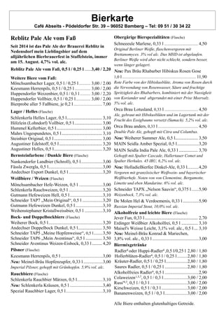 Bierkarte
Café Abseits - Pödeldorfer Str. 39 – 96052 Bamberg – Tel: 09 51 / 30 34 22
Reblitz Pale Ale vom Faß
Seit 2014 ist das Pale Ale der Brauerei Reblitz in
Nedensdorf mein Lieblingsbier auf dem
alljährlichen Bierbrauerfest in Staffelstein, immer
am 15. August. 4,7% vol. alc.
Reblitz Pale Ale vom Faß, 0,5 l / 0,25 l ......3,40 / 2,20
Weitere Biere vom Faß:
Mönchsambacher Lager, 0,5 l / 0,25 l ........... 3,00 / 2.00
Keesmann Herrenpils, 0,5 l / 0,25 l ............... 3,00 / 2,00
Huppendorfer Weizenbier, 0,5 l / 0,3 l .......... 3,00 / 2,20
Huppendorfer Vollbier, 0,5 l / 0,25 l.............. 3,00 / 2,00
Bierprobe aller 5 Faßbiere, je 0,2 l ........................... 7,00
Lager / Helles (Flasche)
Schlenkerla Helles Lager, 0,5 l............................ 3,10
Hölzlein (Lohndorf) Vollbier, 0,5 l...................... 3,00
Hummel Kellerbier, 0,5 l.................................... 3,00
Mahrs Ungespundetes, 0,5 l................................ 3,10
Steinbier Original, 0,5 l ...................................... 3,00
Augustiner Edelstoff, 0,5 l.................................. 3,20
Augustiner Helles, 0,5 l...................................... 3,20
Bernsteinfarbene / Dunkle Biere (Flasche)
Nankendorfer Landbier (Schroll), 0,5 l...................3,00
Fässla Zwergla, 0,5 l................................................3,00
Andechser Export Dunkel, 0,5 l ..............................3,20
Weißbiere / Weizen (Flasche)
Mönchsambacher Hefe-Weizen, 0,5 l .....................3,00
Schlenkerla Rauchweizen, 0,5 l ..............................3,20
Gutmann Hefeweizen Hell, 0,5 l.............................3,10
Schneider TAP7 „Mein Original“, 0,5 l ..................3,20
Gutmann Hefeweizen Dunkel, 0,5 l ........................3,10
Weihenstephaner Kristallweissbier, 0,5 l ................3,10
Bock- und Doppelbockbiere (Flasche)
Weiherer Bock, 0,5 l................................................3,20
Andechser Doppelbock Dunkel, 0,5 l................... 3,50
Schneider TAP5 „Meine Hopfenweisse“, 0,5 l........3,50
Schneider TAP6 „Mein Aventinus“, 0,5 l ............. 3,50
Schneider Aventinus Weizen-Eisbock, 0,33 l ........ 4,20
Pilsner (Flasche)
Keesmann Herrenpils, 0,5 l .....................................3,00
Neu: Meinel-Bräu Hopfenzupfer, 0,33 l .................3,00
Imperial Pilsner, gehopft mit Grünhopfen. 5,9% vol. alc.
Rauchbiere (Flasche)
Schlenkerla Rauchbier Märzen, 0,5 l...........................3,10
Neu: Schlenkerla Kräusen, 0,5 l .............................3,40
Spezial Rauchbier Lager, 0,5 l.......................................3,10
Obergärige Bierspezialitäten (Flasche)
Schneeeule Marlene, 0,33 l ................................ 4,50
Original Berliner Weiße, flaschenvergoren mit
Brettanomyces. 3% vol alc. Das MHD ist abgelaufen.
Berliner Weiße wird aber nicht schlecht, sondern besser,
wenn länger gelagert.
Neu: Pax Bräu Rhabarber Hibiskus Rosen Gose
1,0 l...................................................................... 11,90
Rote Farbe von der Hibiskusblüte, Aroma von Rosen durch
die Verwendung von Rosenwasser, Säure und fruchtige
Spritzigkeit des Rhabarbers, kombiniert mit der Nussigkeit
von Koriander und abgerundet mit einer Prise Meersalz.
5% vol. alc.
Orca Brau Lotusland, 0,33 l ................................ 4,50
Ale, gebraut mit Hibskusblüten und im Lagertank mit der
Frucht des Essigbaums versetzt (Sumach). 5,2% vol. alc.
Orca Brau anders, 0,33 l ...................................... 4,50
Double Pale Ale, gehopft mit Citra und Columbus.
Neu: Weiherer Summer Ale, 0,5 l.................. 3,50
MAIN Seidla Amber Spezial, 0,5 l...................3,20
MAIN Seidla India Pale Ale, 0,33 l ............... 3,70
Gehopft mit Spalter Cascade, Hallertauer Comet und
Spalter Herkules. 45 IBU, 6,2% vol. alc.
Neu: HolladieBierfee Dinkel-Ale, 0,33 l..........4,20
Vergoren mit granzösischer Weißwein- und bayerischer
Weißbierhefe. Noten von von Clementine, Bergamotte,
Limette und eben Mandarine. 6% vol. alc.
Schneider TAPX „Nelson Sauvin“, 0,375 l ......5,90
Weizenbock, 7,3% vol. alc.
De Molen Hel & Verdoemenis, 0,33 l ..............5,90
Russian Imperial Stout, 10,0% vol. alc.
Alkoholfreie und leichte Biere (Flasche)
Jever Fun, 0,33 l .......................................... 2,70
Erdinger Weißbier Alkoholfrei, 0,5 l ............. 3,10
Maisel's Weisse Leicht, 3,1% vol. alc., 0,5 l ... 3,10
Neu: Meinel-Bräu Konrad & Mariechen,
3,8% vol. alc., 0,33 l .........................................3,00
Biermixgetränke
Radler4 oder Huppi-Radler4 ,0,5 l/0,25 l 2,80 / 1,80
Hollerblüten-Radler4, 0,5 l / 0,25 l.........2,80 / 1,80
Kräuter-Radler, 0,5 l / 0,25 l...................2,80 / 1,80
Saures Radler, 0,5 l / 0,25 l ....................2,80 / 1,80
Alkoholfreies Radler4, 0,5 l ..............................2,90
Colaweizen1,5,7, 0,5 l / 0,3 l.....................3,00 / 2,00
Russ'4,3, 0,5 l / 0,3 l .................................3,00 / 2,00
Kirschweizen, 0,5 l / 0,3 l .......................3,00 / 2,00
Bananenweizen, 0,5 l / 0,3 l....................3,00 / 2,00
Alle Biere enthalten glutenhaltiges Getreide.
 