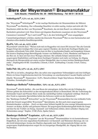 Biere der Weyermann® Braumanufaktur
Café Abseits - Pödeldorfer Str. 39 – 96052 Bamberg – Tel: 09 51 / 30 34 22
Schlotfegerla®, 5,2% vol. alc., 0,33 l, 3,90 €
Das "Weyermann® Schlotfegerla®" ist der rauchige Bierklassiker der Braumanufaktur der Mälzerei
Weyermann® aus Bamberg. Das vollmundige Rauchbier ist schön rauchig, trocken und nicht süß. Die
Rauchnoten erhält das Bier vom Weyermann® Rauchmalz, das mit dem Rauch von einheimischem
Buchenholz getrocknet wird. Diese feinen und eleganten Rauchnoten zusammen mit den Weyermann®
Caramalzen Caramünch® Typ 2 und Carafa® Typ 2, die dem Schlotfegerla® einen ausgeprägten
Caramelmalzgeschmack verleihen, machen das klassische Weyermann® Bier zu einer harmonischen und
charaktervollen dunklen Rauchbierspezialität.
RyePA, 7,0% vol. alc., 0,33 l, 4,50 €
Weyermann® schreibt dazu: "Warum nicht mal ein Roggenbier mit einem IPA kreuzen? Das alte Getreide
Roggen bringt dem trendigen Bier einen ganz eigenen Charakter, der durch den fruchtigen Hopfen eine
besonders erfrischende Note erhält. Heraus kam ein Bier in leuchtendem Kupfer und kompaktem Schaum.
Die kreative Hopfung bringt überwältigende Aromen von Südfrüchten, Citrus, Mandarine und Papaya in
das Bier ein. Es lässt sich fast etwas Weiniges erkennen. Der schlanke Körper unterstreicht die
ausgewogene Hopfenbittere und bringt deren fruchtigen Charakter noch mehr zur Geltung. Im Abgang
überrascht die Bierspezialität mit einem weichen Mundgefühl, dass in einem leichten Mandelgeschmack
endet.", Hopfengaben 60 BE: Greenbullet, Chinnok, Citra®.. Kalthopfung: Cascade, Citra®, Galaxy,
Pacifica.
India Pale Ale, 6,9% vol. alc., 0,33 l, 4,50 €
"Das IPA ist ein helles, obergäriges Bier, das neben einer angenehmen Vollmundigkeit und einer kräftigen
Bittere ein feines Grapefruitaroma durch die Verwendung von amerikanischem Cascade Hopfen aufweist."
(Quelle: Weyermann®). Stammwürze: 16,0%. Maischverfahren: Single Step Infusion. Bitterhopfen
Columbus, Aromahopfen Cascade.
Bamberger Hofbräu® Schwarzbier, 5,0% vol. alc., 0,33 l, 4,50 €
Weyermann® schreibt darüber: „Bis zum Boom der untergärigen, hellen Bier mit der Erfindung des
Pilsener gehörte das Schwarzbier zu den meistgetrunkenen Bieren in Deutschland. Mit der Verbreitung der
Dortmunder Export und Pilsener Biere wurde das malzkräftige Gebräu weitgehend verdrängt. Doch mit
dem Trend zu regionalen Spezialitäten kehrte das Schwarze zurück an den Stammtisch.“
Das "Bamberger Hofbräu® Schwarzbier" aus der Weyermann® Braumanufaktur hat eine tiefdunkle Farbe
durch den Einsatzl ausgewählter Weyermann® Spezialmalze, die ihm auch einen ausgewogenen
Röstmalzcharakter verleihen. „Noch vor dem ersten Schluck begrüßt Sie eine cremige Schaumkronesowie
Aromen von Kakao, Kaffee und gerösteten Nüssen. Dr ausgewogene Kohlensäuregehalt belebt die Zunge
und lässt Sie die Vielfalt von Honig-, Karamell- und Toffeenoten erleben, deren schlanker Abgang zum
Weitertrinken anregt.“ Hopfen: 25 BE (Perle, Spalter Select).
Bamberger Hofbräu® Exquisator, 6,5% vol. alc., 0,33 l, 4,50 €
Der "Bamberger Hofbräu® Exquisator" aus der Weyermann® Braumanufaktur ist ein kastanienbrauner
Doppelbock, der mit einer angenehmen Kombination von Karamell- und Malznoten überzeugt, die von
den leicht kräuterartigen Aromas des Hopfens abgerundet sind. Der malzaromatische Körper und die
ausgewogene Hopfenkomposition sorgen für ein einzigartiges Mundgefühl, der Abgang lädt ein zum
Nachtrinken.
 