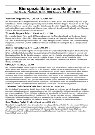 Bierspezialitäten aus Belgien
Café Abseits - Pödeldorfer Str. 39 – 96052 Bamberg – Tel: 09 51 / 30 34 22
Rochefort Trappistes 10°, 11,3% vol. alc., 0,33 l, 5,90 €
Das Spitzenprodukt der Trappistenbrauerei Rochefort in der Abtei Notre-Dame de Saint-Rémy n der belgi-
schen Provinz Namur. Es trägt das gesetzlich geschützte Label Authentic Trappist Product, das nur den origi-
nal Trappistenbieren zugesprochen wird. Das dunkelbraune Rochefort Trappist, das in traditioneller Weise
nach uralten Braurezepten gefertigt wird, besitzt einen vollen, sehr komplexeren Geschmack nach Pflaumen,
Rosinen, schwarzen Johannisbeeren und Karamell.
Westmalle Trappist Tripel, 7,0% vol. alc. 0,33 l, 5,50 €
Der belgische Bierstil Tripel wurde 1931 erstmals gebraut. Der Name bezieht sich auf den älteren Bierstil
Dubble und bedeutet „drittes Bier“. Heutzutage brauen Hunderte von Brauereien weltweit diesen Bierstil.
Ein Tripel ist alkoholhaltiger und heller als ein Dubbel. Orange-Goldene Farbe und eine Zusammensetzung
anregender Aromen von Kräutern und Salbei verbinden sich mit einer Fruchtigkeit, die an Orangenschalen
errinnern.
Bosteels Pauwel Kwak, 8,4% vol. alc. 0,33 l, 4,90 €
In der Zeit von Napoleon Bonaparte hat sich der Brauer und Gastwirt Pauwel Kwak einen besonderen Clou
für die vielen Postkutscher einfallen lassen, die an seiner Gasthausbrauerei vorbei kamen. Er servierte sein
Bier in einem Glas, das die Kutscher, denen es verboten war, ihre Kutsche unbeaufsichtigt zu lassen, in ihrer
Kutsche einhängen konnten. Heute braut die belgische Brauerei Bosteels, die auf historische Biere
spezialisiert ist, dieses Bier nach. Das amberfarbene Bier riecht und schmeckt nach Brot und Früchten wie
Banane und Pfirsich.
Orval, 6,2% vol. alc., 0,33 l, 5,90 €
Das Trappistenbier Orval aus dem belgischen Abtei Orval enthält nicht nur Gerstenmalz, Hopfen, obergäriger Hefe und
Wasser sondern auch flüssigen Kandiszucker. In den Ruhetanks wird ein zweiter Hefestamm hinzugefügt, um die
Gärung fortzuführen. Säcke mit Hopfendolden werden zwei bis drei Wochen lang im Bier mazeriert, um die Aromen
zu verbessern: Nach dem Zentrifugieren, dem Hinzufügen von neuer Hefe und Zucker, um die Flaschengärung
auszulösen, wird das Bier angestochen. Nach seinem Abstich setzt das Bier in den Reiferäumen drei bis fünf Wochen
lang bei einer konstanten Temperatur von 15°C eine langsame Gärung fort. Diese Gärtemperatur konditioniert die
Betriebstemperatur des Bieres. Die Kegelform der Flasche wurde speziell entwickelt, um dem Auge des Verbrauchers
das Vergnügen eines brillanten Bieres zu bieten, wobei beim Ausschenken des Bieres der Bodensatz an Hefe unten in
der Flasche verbleibt. Diesen Hefebodensatz, der reich an Vitamin B ist, kann man danach genießen.
Lindemans Oude Gueuze Cuvée René, 5,0% vol. alc., 0,375 l, 6,50 €
Das "Cuvée René" existiert schon deutlich länger als das Oude Kriek von Lindemans und gilt als absoluter Klassiker
unter den traditionellen und somit ungesüßten Geuzen. Seit 1880 werden Lambics in Flaschen abgefüllt, um sie lagern
und versenden zu können. Vor der Abfüllung wird junger mit altem Lambic im Verhältnis von etwa 2 zu 1 vermischt.
Das genaue Mischungsverhältnis hängt ab vom Reifegrad. Die Flaschen mit wilder, spontaner Hefeflora gären im
Keller weiter (Méthode Champenoise). Nach sechs Monaten hat die Geuze eine goldene Farbe und einen
apfelweinigen Gaumen, vergleichbar mit trockenem Wermut, mit einem komplexen, natürlichen Geschmack.
Boon Mariage Parfait Kriek, 8,0% vol. alc., 0,375 l, 8,50 €
"Boon Kriek Mariage Parfait" ist ein Kriek alten Stils von außergewöhnlicher Qualität. Pro Liter werden 400 Gramm
wilder Sauerkirschen fermentiert, zusammen mit einem starken, spontan vergorenem Lambic und in einem Holzfass
von 6.200 Liter Volumen 5 bis 6 Monate langt gereift. Das ungesüßte Bier gewinnt durch die anschließende
Flaschengärung. Die sich am Flaschenboden absetzende Hefe kann man in der Flasche lassen. Kenner trinken den
letzten Schluck mit dieser Hefe.
 