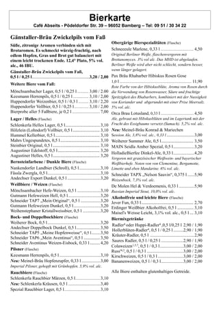Bierkarte
Café Abseits - Pödeldorfer Str. 39 – 96052 Bamberg – Tel: 09 51 / 30 34 22
Gänstaller-Bräu Zwickelpils vom Faß
Süße, zitronige Aromen verbinden sich mit
Brotaromen. Es schmeckt würzig-fruchtig, nach
edlem Hopfen, Gras und Brot gut balanciert mit
einem leicht trockenen Ende. 12,4° Plato, 5% vol.
alc., 46 IBU.
Gänstaller-Bräu Zwickelpils vom Faß,
0,5 l / 0,25 l....................................................3,20 / 2,00
Weitere Biere vom Faß:
Mönchsambacher Lager, 0,5 l / 0,25 l ........... 3,00 / 2.00
Keesmann Herrenpils, 0,5 l / 0,25 l ............... 3,10 / 2,00
Huppendorfer Weizenbier, 0,5 l / 0,3 l .......... 3,10 / 2,20
Huppendorfer Vollbier, 0,5 l / 0,25 l.............. 3,10 / 2,00
Bierprobe aller 5 Faßbiere, je 0,2 l ........................... 7,00
Lager / Helles (Flasche)
Schlenkerla Helles Lager, 0,5 l............................ 3,10
Hölzlein (Lohndorf) Vollbier, 0,5 l...................... 3,10
Hummel Kellerbier, 0,5 l.................................... 3,10
Mahrs Ungespundetes, 0,5 l................................ 3,10
Steinbier Original, 0,5 l ...................................... 3,10
Augustiner Edelstoff, 0,5 l.................................. 3,20
Augustiner Helles, 0,5 l...................................... 3,20
Bernsteinfarbene / Dunkle Biere (Flasche)
Nankendorfer Landbier (Schroll), 0,5 l...................3,10
Fässla Zwergla, 0,5 l................................................3,10
Andechser Export Dunkel, 0,5 l ..............................3,20
Weißbiere / Weizen (Flasche)
Mönchsambacher Hefe-Weizen, 0,5 l .....................3,10
Gutmann Hefeweizen Hell, 0,5 l.............................3,20
Schneider TAP7 „Mein Original“, 0,5 l ..................3,20
Gutmann Hefeweizen Dunkel, 0,5 l ........................3,20
Weihenstephaner Kristallweissbier, 0,5 l ................3,20
Bock- und Doppelbockbiere (Flasche)
Weiherer Bock, 0,5 l................................................3,20
Andechser Doppelbock Dunkel, 0,5 l................... 3,50
Schneider TAP5 „Meine Hopfenweisse“, 0,5 l........3,50
Schneider TAP6 „Mein Aventinus“, 0,5 l ............. 3,50
Schneider Aventinus Weizen-Eisbock, 0,33 l ........ 4,20
Pilsner (Flasche)
Keesmann Herrenpils, 0,5 l .....................................3,10
Neu: Meinel-Bräu Hopfenzupfer, 0,33 l .................3,00
Imperial Pilsner, gehopft mit Grünhopfen. 5,9% vol. alc.
Rauchbiere (Flasche)
Schlenkerla Rauchbier Märzen, 0,5 l...........................3,10
Neu: Schlenkerla Kräusen, 0,5 l .............................3,40
Spezial Rauchbier Lager, 0,5 l.......................................3,10
Obergärige Bierspezialitäten (Flasche)
Schneeeule Marlene, 0,33 l ................................ 4,50
Original Berliner Weiße, flaschenvergoren mit
Brettanomyces. 3% vol alc. Das MHD ist abgelaufen.
Berliner Weiße wird aber nicht schlecht, sondern besser,
wenn länger gelagert.
Pax Bräu Rhabarber Hibiskus Rosen Gose
1,0 l...................................................................... 11,90
Rote Farbe von der Hibiskusblüte, Aroma von Rosen durch
die Verwendung von Rosenwasser, Säure und fruchtige
Spritzigkeit des Rhabarbers, kombiniert mit der Nussigkeit
von Koriander und abgerundet mit einer Prise Meersalz.
5% vol. alc.
Orca Brau Lotusland, 0,33 l ................................ 4,50
Ale, gebraut mit Hibskusblüten und im Lagertank mit der
Frucht des Essigbaums versetzt (Sumach). 5,2% vol. alc.
Neu: Meinel-Bräu Konrad & Mariechen
Session Ale, 3,8% vol. alc., 0,33 l .........................3,00
Weiherer Summer Ale, 0,5 l.......................... 3,50
MAIN Seidla Amber Spezial, 0,5 l...................3,20
HolladieBierfee Dinkel-Ale, 0,33 l...................4,20
Vergoren mit granzösischer Weißwein- und bayerischer
Weißbierhefe. Noten von von Clementine, Bergamotte,
Limette und eben Mandarine. 6% vol. alc.
Schneider TAPX „Nelson Sauvin“, 0,375 l ......5,90
Weizenbock, 7,3% vol. alc.
De Molen Hel & Verdoemenis, 0,33 l ..............5,90
Russian Imperial Stout, 10,0% vol. alc.
Alkoholfreie und leichte Biere (Flasche)
Jever Fun, 0,33 l .......................................... 2,70
Erdinger Weißbier Alkoholfrei, 0,5 l ............. 3,10
Maisel's Weisse Leicht, 3,1% vol. alc., 0,5 l ... 3,10
Biermixgetränke
Radler4 oder Huppi-Radler4 ,0,5 l/0,25 l 2,90 / 1,90
Hollerblüten-Radler4, 0,5 l / 0,25 l.........2,90 / 1,90
Kräuter-Radler, 0,5 l ........................................2,90
Saures Radler, 0,5 l / 0,25 l ....................2,90 / 1,90
Colaweizen1,5,7, 0,5 l / 0,3 l.....................3,00 / 2,00
Russ'4,3, 0,5 l / 0,3 l .................................3,00 / 2,00
Kirschweizen, 0,5 l / 0,3 l .......................3,00 / 2,00
Bananenweizen, 0,5 l / 0,3 l....................3,00 / 2,00
Alle Biere enthalten glutenhaltiges Getreide.
 