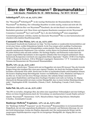 Biere der Weyermann® Braumanufaktur
Café Abseits - Pödeldorfer Str. 39 – 96052 Bamberg – Tel: 09 51 / 30 34 22
Schlotfegerla®, 5,2% vol. alc., 0,33 l, 3,90 €
Das "Weyermann® Schlotfegerla®" ist der rauchige Bierklassiker der Braumanufaktur der Mälzerei
Weyermann® aus Bamberg. Das vollmundige Rauchbier ist schön rauchig, trocken und nicht süß. Die
Rauchnoten erhält das Bier vom Weyermann® Rauchmalz, das mit dem Rauch von einheimischem
Buchenholz getrocknet wird. Diese feinen und eleganten Rauchnoten zusammen mit den Weyermann®
Caramalzen Caramünch® Typ 2 und Carafa® Typ 2, die dem Schlotfegerla® einen ausgeprägten
Caramelmalzgeschmack verleihen, machen das klassische Weyermann® Bier zu einer harmonischen und
charaktervollen dunklen Rauchbierspezialität.
Constantin's Citra Weisse, 3,0% vol. alc., 0,33 l, 4,50 €
Weyermann® beschreibt den Sondersud wie folgt: "Im Glas leuchtet es wunderschön bernsteinfarbwn und
ist mit einer feinen, weißen Schaumkrone bedeckt. In die Nsse steigen sofort unzählige Fruchtaromen,
besonders Noten von Zitrus und Holunderblüten werden deutlich. Diese Eindrücke werden durch die
spezielle amerikanische Hopfensorte Citra verliehen, welche ebenso im Geschmack dominieren und sich
bei jedem Schluck mehr und mehr entfalten. Die fruchtign Hopfen- und Hefennoten weden durch die
sorgsam ausgewählten Spezialmalze in dem angnehm schlanken Bier hrovorragend ausbalanciert. Diese
harmonische Komposition wird durch eine angenehme Bittere abgerundet." Hopfen: 20 BE (Citra Hopfen,
10 BE zu Beginn der Kochzeit, 10 B in Whirlpool vorgelagert). Stammwürze: 7,5° P. Constantin ist der
Vorname des Braumeisters der Weyermann® Braumanufaktur.
RyePA, 7,0% vol. alc., 0,33 l, 4,50 €
Weyermann® schreibt dazu: "Warum nicht mal ein Roggenbier mit einem IPA kreuzen? Das alte Getreide
Roggen bringt dem trendigen Bier einen ganz eigenen Charakter, der durch den fruchtigen Hopfen eine
besonders erfrischende Note erhält. Heraus kam ein Bier in leuchtendem Kupfer und kompaktem Schaum.
Die kreative Hopfung bringt überwältigende Aromen von Südfrüchten, Citrus, Mandarine und Papaya in
das Bier ein. Es lässt sich fast etwas Weiniges erkennen. Der schlanke Körper unterstreicht die
ausgewogene Hopfenbittere und bringt deren fruchtigen Charakter noch mehr zur Geltung. Im Abgang
überrascht die Bierspezialität mit einem weichen Mundgefühl, dass in einem leichten Mandelgeschmack
endet.", Hopfengaben 60 BE: Greenbullet, Chinnok, Citra®.. Kalthopfung: Cascade, Citra®, Galaxy,
Pacifica.
India Pale Ale, 6,9% vol. alc., 0,33 l, 4,50 €
"Das IPA ist ein helles, obergäriges Bier, das neben einer angenehmen Vollmundigkeit und einer kräftigen
Bittere ein feines Grapefruitaroma durch die Verwendung von amerikanischem Cascade Hopfen aufweist."
(Quelle: Weyermann®). Stammwürze: 16,0%. Maischverfahren: Single Step Infusion. Bitterhopfen
Columbus, Aromahopfen Cascade.
Bamberger Hofbräu® Exquisator, 6,5% vol. alc., 0,33 l, 4,50 €
Der "Bamberger Hofbräu® Exquisator" aus der Weyermann® Braumanufaktur ist ein kastanienbrauner
Doppelbock, der mit einer angenehmen Kombination von Karamell- und Malznoten überzeugt, die von
den leicht kräuterartigen Aromas des Hopfens abgerundet sind. Der malzaromatische Körper und die
ausgewogene Hopfenkomposition sorgen für ein einzigartiges Mundgefühl, der Abgang lädt ein zum
Nachtrinken.
 