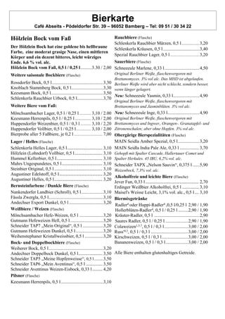 Bierkarte
Café Abseits - Pödeldorfer Str. 39 – 96052 Bamberg – Tel: 09 51 / 30 34 22
Hölzlein Bock vom Faß
Der Hölzlein Bock hat eine goldene bis hellbraune
Farbe, eine moderat grasige Nase, einen mittleren
Körper und ein dezent bitteres, leicht würziges
Ende. 6,6 % vol. alc.
Hölzlein Bock vom Faß, 0,5 l / 0,25 l..........3.30 / 2,00
Weitere saisonale Bockbiere (Flasche)
Rossdorfer Bock, 0,5 l.............................................3,30
Knoblach Stammberg Bock, 0,5 l............................3,30
Keesmann Bock, 0,5 l..............................................3,50
Schlenkerla Rauchbier Urbock, 0,5 l.......................3,70
Weitere Biere vom Faß:
Mönchsambacher Lager, 0,5 l / 0,25 l ........... 3,10 / 2.00
Keesmann Herrenpils, 0,5 l / 0,25 l ............... 3,10 / 2,00
Huppendorfer Weizenbier, 0,5 l / 0,3 l .......... 3,10 / 2,20
Huppendorfer Vollbier, 0,5 l / 0,25 l.............. 3,10 / 2,00
Bierprobe aller 5 Faßbiere, je 0,2 l ........................... 7,00
Lager / Helles (Flasche)
Schlenkerla Helles Lager, 0,5 l............................ 3,10
Hölzlein (Lohndorf) Vollbier, 0,5 l...................... 3,10
Hummel Kellerbier, 0,5 l.................................... 3,10
Mahrs Ungespundetes, 0,5 l................................ 3,10
Steinbier Original, 0,5 l ...................................... 3,10
Augustiner Edelstoff, 0,5 l.................................. 3,20
Augustiner Helles, 0,5 l...................................... 3,20
Bernsteinfarbene / Dunkle Biere (Flasche)
Nankendorfer Landbier (Schroll), 0,5 l...................3,10
Fässla Zwergla, 0,5 l................................................3,10
Andechser Export Dunkel, 0,5 l ..............................3,20
Weißbiere / Weizen (Flasche)
Mönchsambacher Hefe-Weizen, 0,5 l .....................3,20
Gutmann Hefeweizen Hell, 0,5 l.............................3,20
Schneider TAP7 „Mein Original“, 0,5 l ..................3,20
Gutmann Hefeweizen Dunkel, 0,5 l ........................3,20
Weihenstephaner Kristallweissbier, 0,5 l ................3,20
Bock- und Doppelbockbiere (Flasche)
Weiherer Bock, 0,5 l................................................3,20
Andechser Doppelbock Dunkel, 0,5 l................... 3,50
Schneider TAP5 „Meine Hopfenweisse“, 0,5 l........3,50
Schneider TAP6 „Mein Aventinus“, 0,5 l ............. 3,50
Schneider Aventinus Weizen-Eisbock, 0,33 l ........ 4,20
Pilsner (Flasche)
Keesmann Herrenpils, 0,5 l .....................................3,10
Rauchbiere (Flasche)
Schlenkerla Rauchbier Märzen, 0,5 l...................3,20
Schlenkerla Kräusen, 0,5 l ................................3,40
Spezial Rauchbier Lager, 0,5 l...............................3,20
Sauerbiere (Flasche)
Schneeeule Marlene, 0,33 l...............................4,50
Original Berliner Weiße, flaschenvergoren mit
Brettanomyces. 3% vol alc. Das MHD ist abgelaufen.
Berliner Weiße wird aber nicht schlecht, sondern besser,
wenn länger gelagert.
Neu: Schneeeule Yasmin, 0,33 l.......................4,90
Original Berliner Weiße, flaschenvergoren mit
Brettanomyces und Jasminblüten. 3% vol alc.
Neu: Schneeeule Inge, 0,33 l............................4,90
Original Berliner Weiße, flaschenvergoren mit
Brettanomyces und Ingwer., Orangen-. Granatapfel- und
Zitronenschalen; aber ohne Hopfen. 3% vol alc.
Obergärige Bierspezialitäten (Flasche)
MAIN Seidla Amber Spezial, 0,5 l...................3,20
MAIN Seidla India Pale Ale, 0,33 l ............... 3,70
Gehopft mit Spalter Cascade, Hallertauer Comet und
Spalter Herkules. 45 IBU, 6,2% vol. alc.
Schneider TAPX „Nelson Sauvin“, 0,375 l ......5,90
Weizenbock, 7,3% vol. alc.
Alkoholfreie und leichte Biere (Flasche)
Jever Fun, 0,33 l .......................................... 2,70
Erdinger Weißbier Alkoholfrei, 0,5 l ............. 3,10
Maisel's Weisse Leicht, 3,1% vol. alc., 0,5 l ... 3,10
Biermixgetränke
Radler4 oder Huppi-Radler4 ,0,5 l/0,25 l 2,90 / 1,90
Hollerblüten-Radler4, 0,5 l / 0,25 l.........2,90 / 1,90
Kräuter-Radler, 0,5 l ........................................2,90
Saures Radler, 0,5 l / 0,25 l ....................2,90 / 1,90
Colaweizen1,5,7, 0,5 l / 0,3 l.....................3,00 / 2,00
Russ'4,3, 0,5 l / 0,3 l .................................3,00 / 2,00
Kirschweizen, 0,5 l / 0,3 l .......................3,00 / 2,00
Bananenweizen, 0,5 l / 0,3 l....................3,00 / 2,00
Alle Biere enthalten glutenhaltiges Getreide.
 