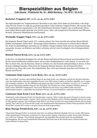 Bierspezialitäten aus Belgien
Café Abseits - Pödeldorfer Str. 39 – 96052 Bamberg – Tel: 09 51 / 30 34 22
Rochefort Trappistes 10°, 11,3% vol. alc., 0,33 l, 5,90 €
Das Spitzenprodukt der Trappistenbrauerei Rochefort in der Abtei Notre-Dame de Saint-Rémy n der belgi-
schen Provinz Namur. Es trägt das gesetzlich geschützte Label Authentic Trappist Product, das nur den origi-
nal Trappistenbieren zugesprochen wird. Das dunkelbraune Rochefort Trappist, das in traditioneller Weise
nach uralten Braurezepten gefertigt wird, besitzt einen vollen, sehr komplexeren Geschmack nach Pflaumen,
Rosinen, schwarzen Johannisbeeren und Karamell.
Westmalle Trappist Tripel, 9,5% vol. alc. 0,33 l, 5,50 €
Der belgische Bierstil Tripel wurde 1931 erstmals gebraut. Der Name bezieht sich auf den älteren Bierstil
Dubble und bedeutet „drittes Bier“. Heutzutage brauen Hunderte von Brauereien weltweit diesen Bierstil.
Ein Tripel ist alkoholhaltiger und heller als ein Dubbel. Orange-Goldene Farbe und eine Zusammensetzung
anregender Aromen von Kräutern und Salbei verbinden sich mit einer Fruchtigkeit, die an Orangenschalen
errinnern.
Bosteels Pauwel Kwak, 8,4% vol. alc. 0,33 l, 4,90 €
In der Zeit von Napoleon Bonaparte hat sich der Brauer und Gastwirt Pauwel Kwak einen besonderen Clou
für die vielen Postkutscher einfallen lassen, die an seiner Gasthausbrauerei vorbei kamen. Er servierte sein
Bier in einem Glas, das die Kutscher, denen es verboten war, ihre Kutsche unbeaufsichtigt zu lassen, in ihrer
Kutsche einhängen konnten. Heute braut die belgische Brauerei Bosteels, die auf historische Biere
spezialisiert ist, dieses Bier nach. Das amberfarbene Bier riecht und schmeckt nach Brot und Früchten wie
Banane und Pfirsich.
Lindemans Oude Gueuze Cuvée René, 5,0% vol. alc., 0,375 l, 6,50 €
Das "Cuvée René" existiert schon deutlich länger als das Oude Kriek von Lindemans und gilt als absoluter Klassiker
unter den traditionellen und somit ungesüßten Geuzen. Seit 1880 werden Lambics in Flaschen abgefüllt, um sie lagern
und versenden zu können. Vor der Abfüllung wird junger mit altem Lambic im Verhältnis von etwa 2 zu 1 vermischt.
Das genaue Mischungsverhältnis hängt ab vom Reifegrad. Die Flaschen mit wilder, spontaner Hefeflora gären im
Keller weiter (Méthode Champenoise). Nach sechs Monaten hat die Geuze eine goldene Farbe und einen
apfelweinigen Gaumen, vergleichbar mit trockenem Wermut, mit einem komplexen, natürlichen Geschmack.
Lindemans Oude Kriek Cuvée René, 6,5% vol. alc., 0,375 l, 5,90 €
Traditionell werden belgische Krieks mit Sauerkirschen vergoren. Dabei werden die ganzen Kirschen in einem wenigs-
tens sechs Monate alten Lambic vergoren. Nach weiteren sechs Monaten wird in Flaschen abgefüllt und dort ein weite-
res Mal spontan vergoren. Das Lindemans Oude Kriek Cuvée René ist tiefrot mit einem pinken Schaum und ein idealer
Aperitif. Das Label im Art Nouveau-Stil wurde vom amerikanischen Bierimporteur Charles Finkel gezeichnet. Bei den
World Beer Awards 2013 wurde es als bestes Kriek der Welt ausgezeichnet.
Boon Mariage Parfait Kriek, 8,0% vol. alc., 0,375 l, 8,50 €
"Boon Kriek Mariage Parfait" ist ein Kriek alten Stils von außergewöhnlicher Qualität. Pro Liter werden 400 Gramm
wilder Sauerkirschen fermentiert, zusammen mit einem starken, spontan vergorenem Lambic und in einem Holzfass
von 6.200 Liter Volumen 5 bis 6 Monate langt gereift. Das ungesüßte Bier gewinnt durch die anschließende
Flaschengärung. Die sich am Flaschenboden absetzende Hefe kann man in der Flasche lassen. Kenner trinken den
letzten Schluck mit dieser Hefe.
 