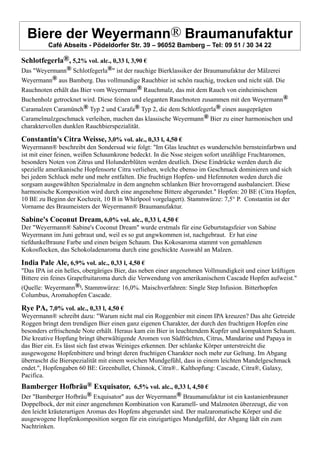 Biere der Weyermann® Braumanufaktur
Café Abseits - Pödeldorfer Str. 39 – 96052 Bamberg – Tel: 09 51 / 30 34 22
Schlotfegerla®, 5,2% vol. alc., 0,33 l, 3,90 €
Das "Weyermann® Schlotfegerla®" ist der rauchige Bierklassiker der Braumanufaktur der Mälzerei
Weyermann® aus Bamberg. Das vollmundige Rauchbier ist schön rauchig, trocken und nicht süß. Die
Rauchnoten erhält das Bier vom Weyermann® Rauchmalz, das mit dem Rauch von einheimischem
Buchenholz getrocknet wird. Diese feinen und eleganten Rauchnoten zusammen mit den Weyermann®
Caramalzen Caramünch® Typ 2 und Carafa® Typ 2, die dem Schlotfegerla® einen ausgeprägten
Caramelmalzgeschmack verleihen, machen das klassische Weyermann® Bier zu einer harmonischen und
charaktervollen dunklen Rauchbierspezialität.
Constantin's Citra Weisse, 3,0% vol. alc., 0,33 l, 4,50 €
Weyermann® beschreibt den Sondersud wie folgt: "Im Glas leuchtet es wunderschön bernsteinfarbwn und
ist mit einer feinen, weißen Schaumkrone bedeckt. In die Nsse steigen sofort unzählige Fruchtaromen,
besonders Noten von Zitrus und Holunderblüten werden deutlich. Diese Eindrücke werden durch die
spezielle amerikanische Hopfensorte Citra verliehen, welche ebenso im Geschmack dominieren und sich
bei jedem Schluck mehr und mehr entfalten. Die fruchtign Hopfen- und Hefennoten weden durch die
sorgsam ausgewählten Spezialmalze in dem angnehm schlanken Bier hrovorragend ausbalanciert. Diese
harmonische Komposition wird durch eine angenehme Bittere abgerundet." Hopfen: 20 BE (Citra Hopfen,
10 BE zu Beginn der Kochzeit, 10 B in Whirlpool vorgelagert). Stammwürze: 7,5° P. Constantin ist der
Vorname des Braumeisters der Weyermann® Braumanufaktur.
Sabine's Coconut Dream, 6,0% vol. alc., 0,33 l, 4,50 €
Der "Weyermann® Sabine's Coconut Dream" wurde erstmals für eine Geburtstagsfeier von Sabine
Weyermann im Juni gebraut und, weil es so gut angwkommen ist, nachgebraut. Er hat eine
tiefdunkelbraune Farbe und einen beigen Schaum. Das Kokosaroma stammt von gemahlenen
Kokosflocken, das Schokoladenaroma durch eine geschickte Auswahl an Malzen.
India Pale Ale, 6,9% vol. alc., 0,33 l, 4,50 €
"Das IPA ist ein helles, obergäriges Bier, das neben einer angenehmen Vollmundigkeit und einer kräftigen
Bittere ein feines Grapefruitaroma durch die Verwendung von amerikanischem Cascade Hopfen aufweist."
(Quelle: Weyermann®). Stammwürze: 16,0%. Maischverfahren: Single Step Infusion. Bitterhopfen
Columbus, Aromahopfen Cascade.
Rye PA, 7,0% vol. alc., 0,33 l, 4,50 €
Weyermann® schreibt dazu: "Warum nicht mal ein Roggenbier mit einem IPA kreuzen? Das alte Getreide
Roggen bringt dem trendigen Bier einen ganz eigenen Charakter, der durch den fruchtigen Hopfen eine
besonders erfrischende Note erhält. Heraus kam ein Bier in leuchtendem Kupfer und kompaktem Schaum.
Die kreative Hopfung bringt überwältigende Aromen von Südfrüchten, Citrus, Mandarine und Papaya in
das Bier ein. Es lässt sich fast etwas Weiniges erkennen. Der schlanke Körper unterstreicht die
ausgewogene Hopfenbittere und bringt deren fruchtigen Charakter noch mehr zur Geltung. Im Abgang
überrascht die Bierspezialität mit einem weichen Mundgefühl, dass in einem leichten Mandelgeschmack
endet.", Hopfengaben 60 BE: Greenbullet, Chinnok, Citra®.. Kalthopfung: Cascade, Citra®, Galaxy,
Pacifica.
Bamberger Hofbräu® Exquisator, 6,5% vol. alc., 0,33 l, 4,50 €
Der "Bamberger Hofbräu® Exquisator" aus der Weyermann® Braumanufaktur ist ein kastanienbrauner
Doppelbock, der mit einer angenehmen Kombination von Karamell- und Malznoten überzeugt, die von
den leicht kräuterartigen Aromas des Hopfens abgerundet sind. Der malzaromatische Körper und die
ausgewogene Hopfenkomposition sorgen für ein einzigartiges Mundgefühl, der Abgang lädt ein zum
Nachtrinken.
 