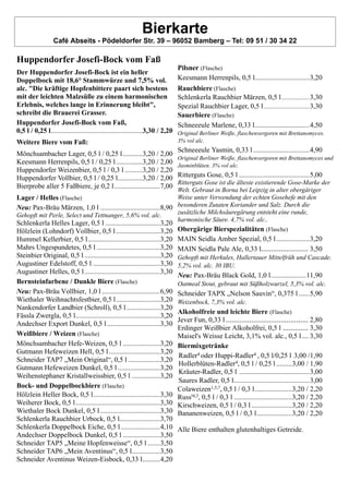 Bierkarte
Café Abseits - Pödeldorfer Str. 39 – 96052 Bamberg – Tel: 09 51 / 30 34 22
Huppendorfer Josefi-Bock vom Faß
Der Huppendorfer Josefi-Bock ist ein heller
Doppelbock mit 18,6° Stammwürze und 7,5% vol.
alc. "Die kräftige Hopfenbittere paart sich bestens
mit der leichten Malzsüße zu einem harmonischen
Erlebnis, welches lange in Erinnerung bleibt",
schreibt die Brauerei Grasser.
Huppendorfer Josefi-Bock vom Faß,
0,5 l / 0,25 l....................................................3,30 / 2,20
Weitere Biere vom Faß:
Mönchsambacher Lager, 0,5 l / 0,25 l ...........3,20 / 2,00
Keesmann Herrenpils, 0,5 l / 0,25 l...............3,20 / 2,00
Huppendorfer Weizenbier, 0,5 l / 0,3 l ..........3,20 / 2,20
Huppendorfer Vollbier, 0,5 l / 0,25 l..............3,20 / 2,00
Bierprobe aller 5 Faßbiere, je 0,2 l..........................7,00
Lager / Helles (Flasche)
Neu: Pax-Bräu Märzen, 1,0 l ..................................8,90
Gehopft mit Perle, Select und Tettnanger, 5,6% vol. alc.
Schlenkerla Helles Lager, 0,5 l ...............................3,20
Hölzlein (Lohndorf) Vollbier, 0,5 l.........................3,20
Hummel Kellerbier, 0,5 l.........................................3,20
Mahrs Ungespundetes, 0,5 l ....................................3,20
Steinbier Original, 0,5 l ...........................................3,20
Augustiner Edelstoff, 0,5 l ......................................3,30
Augustiner Helles, 0,5 l...........................................3,30
Bernsteinfarbene / Dunkle Biere (Flasche)
Neu: Pax-Bräu Vollbier, 1,0 l .................................6,90
Wiethaler Weihnachtsfestbier, 0,5 l.........................3,20
Nankendorfer Landbier (Schroll), 0,5 l...................3,20
Fässla Zwergla, 0,5 l................................................3,20
Andechser Export Dunkel, 0,5 l ..............................3,30
Weißbiere / Weizen (Flasche)
Mönchsambacher Hefe-Weizen, 0,5 l .....................3,20
Gutmann Hefeweizen Hell, 0,5 l.............................3,20
Schneider TAP7 „Mein Original“, 0,5 l ..................3,20
Gutmann Hefeweizen Dunkel, 0,5 l ........................3,20
Weihenstephaner Kristallweissbier, 0,5 l ................3,20
Bock- und Doppelbockbiere (Flasche)
Hölzlein Heller Bock, 0,5 l......................................3,30
Weiherer Bock, 0,5 l................................................3,30
Wiethaler Bock Dunkel, 0,5 l..................................3,30
Schlenkerla Rauchbier Urbock, 0,5 l.......................3,70
Schlenkerla Doppelbock Eiche, 0,5 l ......................4,10
Andechser Doppelbock Dunkel, 0,5 l .....................3,50
Schneider TAP5 „Meine Hopfenweisse“, 0,5 l .......3,50
Schneider TAP6 „Mein Aventinus“, 0,5 l................3,50
Schneider Aventinus Weizen-Eisbock, 0,33 l..........4,20
Pilsner (Flasche)
Keesmann Herrenpils, 0,5 l...............................3,20
Rauchbiere (Flasche)
Schlenkerla Rauchbier Märzen, 0,5 l...................3,30
Spezial Rauchbier Lager, 0,5 l...............................3,30
Sauerbiere (Flasche)
Schneeeule Marlene, 0,33 l...............................4,50
Original Berliner Weiße, flaschenvergoren mit Brettanomyces.
3% vol alc.
Schneeeule Yasmin, 0,33 l ................................4,90
Original Berliner Weiße, flaschenvergoren mit Brettanomyces und
Jasminblüten. 3% vol alc.
Ritterguts Gose, 0,5 l ........................................5,00
Ritterguts Gose ist die älteste existierende Gose-Marke der
Welt. Gebraut in Borna bei Leipzig in alter obergäriger
Weise unter Verwendung der echten Gosehefe mit den
besonderen Zutaten Koriander und Salz. Durch die
zusätzliche Milchsäuregärung entsteht eine runde,
harmonische Säure. 4,7% vol. alc..
Obergärige Bierspezialitäten (Flasche)
MAIN Seidla Amber Spezial, 0,5 l...................3,20
MAIN Seidla Pale Ale, 0,33 l........................ 3,50
Gehopft mit Herkules, Hallertauer Mittelfrüh und Cascade.
5,2% vol. alc. 30 IBU.
Neu: Pax-Bräu Black Gold, 1,0 l....................11,90
Oatmeal Stout, gebraut mit Süßholzwurzel, 5,3% vol. alc.
Schneider TAPX „Nelson Sauvin“, 0,375 l ......5,90
Weizenbock, 7,3% vol. alc.
Alkoholfreie und leichte Biere (Flasche)
Jever Fun, 0,33 l .......................................... 2,80
Erdinger Weißbier Alkoholfrei, 0,5 l ............. 3,30
Maisel's Weisse Leicht, 3,1% vol. alc., 0,5 l ... 3,30
Biermixgetränke
Radler4 oder Huppi-Radler4 , 0,5 l/0,25 l 3,00 /1,90
Hollerblüten-Radler4, 0,5 l / 0,25 l.........3,00 / 1,90
Kräuter-Radler, 0,5 l ........................................3,00
Saures Radler, 0,5 l...........................................3,00
Colaweizen1,5,7, 0,5 l / 0,3 l.....................3,20 / 2,20
Russ'4,3, 0,5 l / 0,3 l .................................3,20 / 2,20
Kirschweizen, 0,5 l / 0,3 l .......................3,20 / 2,20
Bananenweizen, 0,5 l / 0,3 l....................3,20 / 2,20
Alle Biere enthalten glutenhaltiges Getreide.
 