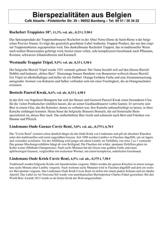 Bierspezialitäten aus Belgien
Café Abseits - Pödeldorfer Str. 39 – 96052 Bamberg – Tel: 09 51 / 30 34 22
Rochefort Trappistes 10°, 11,3% vol. alc., 0,33 l, 5,90 €
Das Spitzenprodukt der Trappistenbrauerei Rochefort in der Abtei Notre-Dame de Saint-Rémy n der belgi-
schen Provinz Namur. Es trägt das gesetzlich geschützte Label Authentic Trappist Product, das nur den origi-
nal Trappistenbieren zugesprochen wird. Das dunkelbraune Rochefort Trappist, das in traditioneller Weise
nach uralten Braurezepten gefertigt wird, besitzt einen vollen, sehr komplexeren Geschmack nach Pflaumen,
Rosinen, schwarzen Johannisbeeren und Karamell.
Westmalle Trappist Tripel, 9,5% vol. alc. 0,33 l, 5,50 €
Der belgische Bierstil Tripel wurde 1931 erstmals gebraut. Der Name bezieht sich auf den älteren Bierstil
Dubble und bedeutet „drittes Bier“. Heutzutage brauen Hunderte von Brauereien weltweit diesen Bierstil.
Ein Tripel ist alkoholhaltiger und heller als ein Dubbel. Orange-Goldene Farbe und eine Zusammensetzung
anregender Aromen von Kräutern und Salbei verbinden sich mit einer Fruchtigkeit, die an Orangenschalen
errinnern.
Bosteels Pauwel Kwak, 8,4% vol. alc. 0,33 l, 4,90 €
In der Zeit von Napoleon Bonaparte hat sich der Brauer und Gastwirt Pauwel Kwak einen besonderen Clou
für die vielen Postkutscher einfallen lassen, die an seiner Gasthausbrauerei vorbei kamen. Er servierte sein
Bier in einem Glas, das die Kutscher, denen es verboten war, ihre Kutsche unbeaufsichtigt zu lassen, in ihrer
Kutsche einhängen konnten. Heute braut die belgische Brauerei Bosteels, die auf historische Biere
spezialisiert ist, dieses Bier nach. Das amberfarbene Bier riecht und schmeckt nach Brot und Früchten wie
Banane und Pfirsich.
Lindemans Oude Gueuze Cuvée René, 5,0% vol. alc., 0,375 l, 6,70 €
Das "Cuvée René" existiert schon deutlich länger als das Oude Kriek von Lindemans und gilt als absoluter Klassiker
unter den traditionellen und somit ungesüßten Geuzen. Seit 1880 werden Lambics in Flaschen abgefüllt, um sie lagern
und versenden zu können. Vor der Abfüllung wird junger mit altem Lambic im Verhältnis von etwa 2 zu 1 vermischt.
Das genaue Mischungsverhältnis hängt ab vom Reifegrad. Die Flaschen mit wilder, spontaner Hefeflora gären im
Keller weiter (Méthode Champenoise). Nach sechs Monaten hat die Geuze eine goldene Farbe und einen
apfelweinigen Gaumen, vergleichbar mit trockenem Wermut, mit einem komplexen, natürlichen Geschmack.
Lindemans Oude Kriek Cuvée René, 6,5% vol. alc., 0,375 l, 7,50 €
Traditionell werden belgische Krieks mit Sauerkirschen vergoren. Dabei werden die ganzen Kirschen in einem wenigs-
tens sechs Monate alten Lambic vergoren. Nach weiteren sechs Monaten wird in Flaschen abgefüllt und dort ein weite-
res Mal spontan vergoren. Das Lindemans Oude Kriek Cuvée René ist tiefrot mit einem pinken Schaum und ein idealer
Aperitif. Das Label im Art Nouveau-Stil wurde vom amerikanischen Bierimporteur Charles Finkel gezeichnet. Bei den
World Beer Awards 2013 wurde es als bestes Kriek der Welt ausgezeichnet.
 