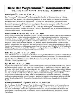Biere der Weyermann® Braumanufaktur
Café Abseits - Pödeldorfer Str. 39 – 96052 Bamberg – Tel: 09 51 / 30 34 22
Schlotfegerla®, 5,2% vol. alc., 0,33 l, 3,90 €
Das "Weyermann® Schlotfegerla®" ist der rauchige Bierklassiker der Braumanufaktur der Mälzerei
Weyermann® aus Bamberg. Das vollmundige Rauchbier ist schön rauchig, trocken und nicht süß. Die
Rauchnoten erhält das Bier vom Weyermann® Rauchmalz, das mit dem Rauch von einheimischem
Buchenholz getrocknet wird. Diese feinen und eleganten Rauchnoten zusammen mit den Weyermann®
Caramalzen Caramünch® Typ 2 und Carafa® Typ 2, die dem Schlotfegerla® einen ausgeprägten
Caramelmalzgeschmack verleihen, machen das klassische Weyermann® Bier zu einer harmonischen und
charaktervollen dunklen Rauchbierspezialität.
Constantin's Citra Weisse, 3,0% vol. alc., 0,33 l, 4,50 €
Weyermann® beschreibt den Sondersud wie folgt: "Im Glas leuchtet es wunderschön bernsteinfarbwn und
ist mit einer feinen, weißen Schaumkrone bedeckt. In die Nsse steigen sofort unzählige Fruchtaromen,
besonders Noten von Zitrus und Holunderblüten werden deutlich. Diese Eindrücke werden durch die
spezielle amerikanische Hopfensorte Citra verliehen, welche ebenso im Geschmack dominieren und sich
bei jedem Schluck mehr und mehr entfalten. Die fruchtign Hopfen- und Hefennoten weden durch die
sorgsam ausgewählten Spezialmalze in dem angnehm schlanken Bier hrovorragend ausbalanciert. Diese
harmonische Komposition wird durch eine angenehme Bittere abgerundet." Hopfen: 20 BE (Citra Hopfen,
10 BE zu Beginn der Kochzeit, 10 B in Whirlpool vorgelagert). Stammwürze: 7,5° P. Constantin ist der
Vorname des Braumeisters der Weyermann® Braumanufaktur.
India Pale Ale, 6,9% vol. alc., 0,33 l, 4,50 €
"Das IPA ist ein helles, obergäriges Bier, das neben einer angenehmen Vollmundigkeit und einer kräftigen
Bittere ein feines Grapefruitaroma durch die Verwendung von amerikanischem Cascade Hopfen aufweist."
(Quelle: Weyermann®). Stammwürze: 16,0%. Maischverfahren: Single Step Infusion. Bitterhopfen
Columbus, Aromahopfen Cascade.
Rye PA, 7,0% vol. alc., 0,33 l, 4,50 €
Weyermann® schreibt dazu: "Warum nicht mal ein Roggenbier mit einem IPA kreuzen? Das alte Getreide
Roggen bringt dem trendigen Bier einen ganz eigenen Charakter, der durch den fruchtigen Hopfen eine
besonders erfrischende Note erhält. Heraus kam ein Bier in leuchtendem Kupfer und kompaktem Schaum.
Die kreative Hopfung bringt überwältigende Aromen von Südfrüchten, Citrus, Mandarine und Papaya in
das Bier ein. Es lässt sich fast etwas Weiniges erkennen. Der schlanke Körper unterstreicht die
ausgewogene Hopfenbittere und bringt deren fruchtigen Charakter noch mehr zur Geltung. Im Abgang
überrascht die Bierspezialität mit einem weichen Mundgefühl, dass in einem leichten Mandelgeschmack
endet.", Hopfengaben 60 BE: Greenbullet, Chinnok, Citra®.. Kalthopfung: Cascade, Citra®, Galaxy,
Pacifica.
Bamberger Hofbräu® Exquisator, 6,5% vol. alc., 0,33 l, 4,50 €
Der "Bamberger Hofbräu® Exquisator" aus der Weyermann® Braumanufaktur ist ein kastanienbrauner
Doppelbock, der mit einer angenehmen Kombination von Karamell- und Malznoten überzeugt, die von
den leicht kräuterartigen Aromas des Hopfens abgerundet sind. Der malzaromatische Körper und die
ausgewogene Hopfenkomposition sorgen für ein einzigartiges Mundgefühl, der Abgang lädt ein zum
Nachtrinken.
 